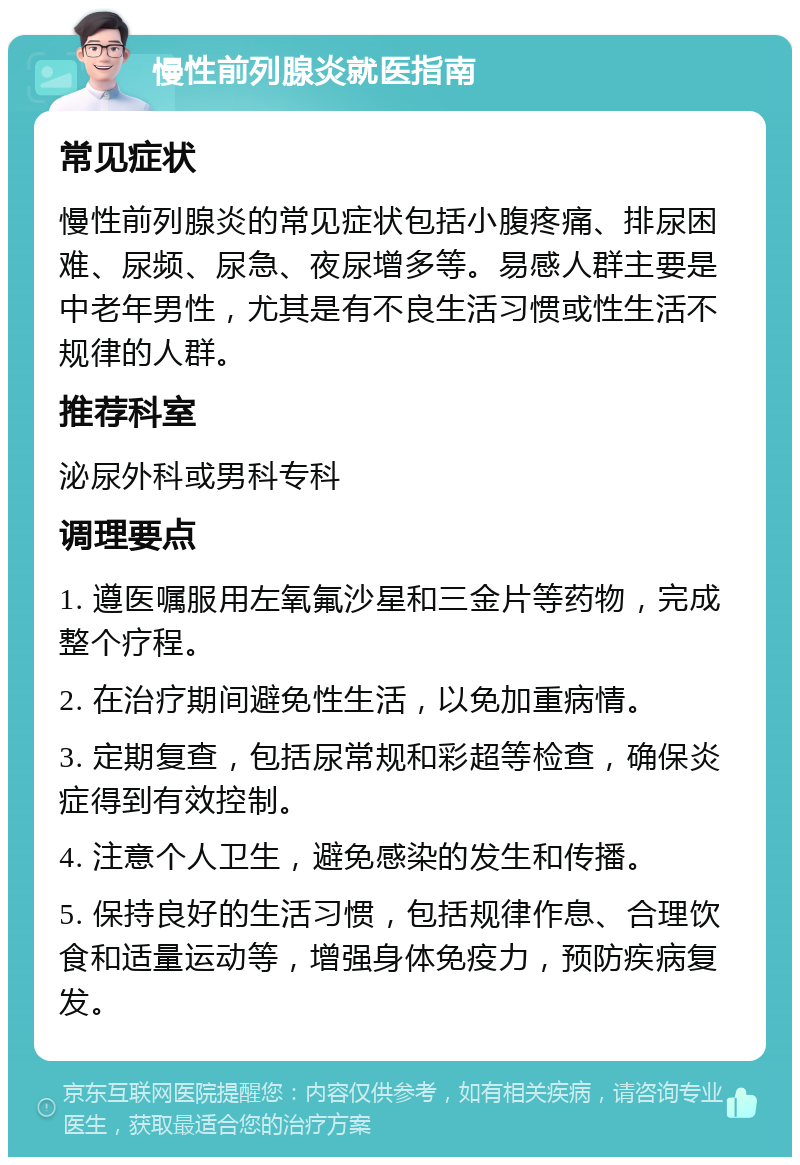 慢性前列腺炎就医指南 常见症状 慢性前列腺炎的常见症状包括小腹疼痛、排尿困难、尿频、尿急、夜尿增多等。易感人群主要是中老年男性，尤其是有不良生活习惯或性生活不规律的人群。 推荐科室 泌尿外科或男科专科 调理要点 1. 遵医嘱服用左氧氟沙星和三金片等药物，完成整个疗程。 2. 在治疗期间避免性生活，以免加重病情。 3. 定期复查，包括尿常规和彩超等检查，确保炎症得到有效控制。 4. 注意个人卫生，避免感染的发生和传播。 5. 保持良好的生活习惯，包括规律作息、合理饮食和适量运动等，增强身体免疫力，预防疾病复发。