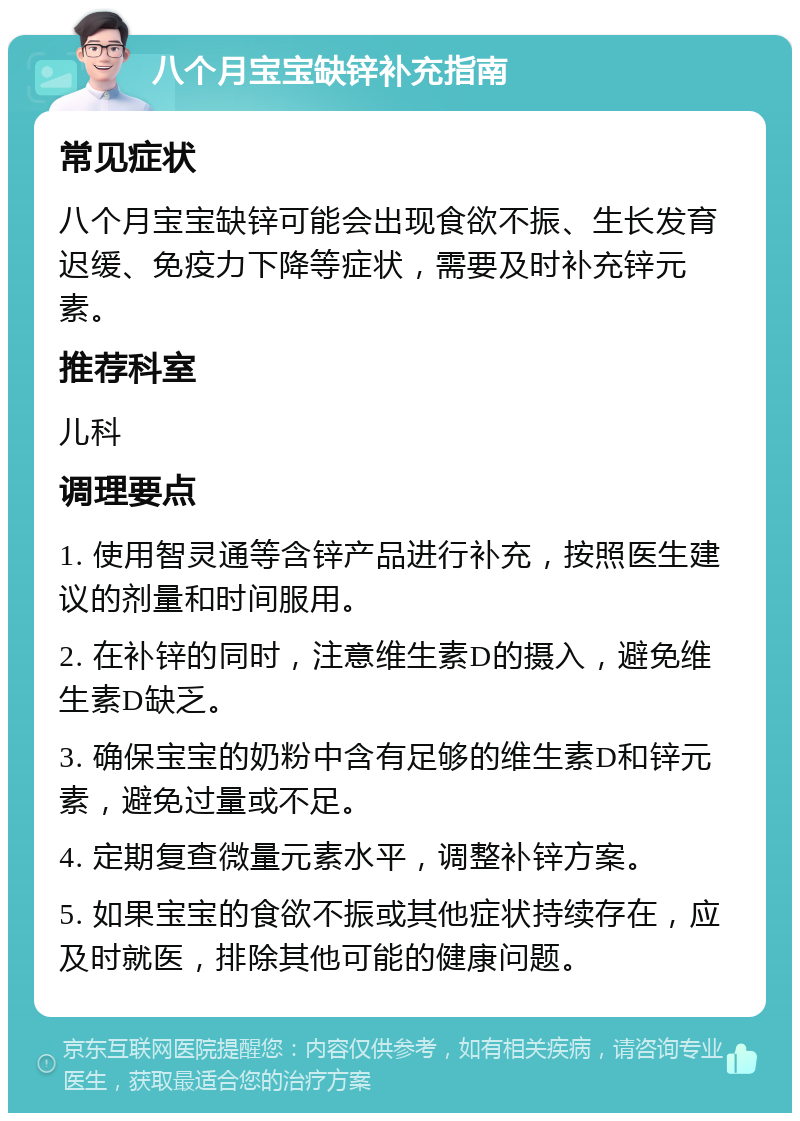 八个月宝宝缺锌补充指南 常见症状 八个月宝宝缺锌可能会出现食欲不振、生长发育迟缓、免疫力下降等症状，需要及时补充锌元素。 推荐科室 儿科 调理要点 1. 使用智灵通等含锌产品进行补充，按照医生建议的剂量和时间服用。 2. 在补锌的同时，注意维生素D的摄入，避免维生素D缺乏。 3. 确保宝宝的奶粉中含有足够的维生素D和锌元素，避免过量或不足。 4. 定期复查微量元素水平，调整补锌方案。 5. 如果宝宝的食欲不振或其他症状持续存在，应及时就医，排除其他可能的健康问题。