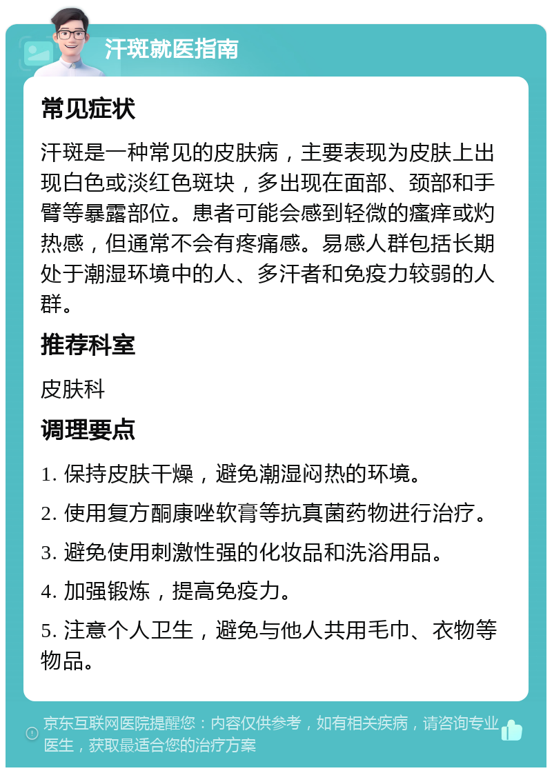 汗斑就医指南 常见症状 汗斑是一种常见的皮肤病，主要表现为皮肤上出现白色或淡红色斑块，多出现在面部、颈部和手臂等暴露部位。患者可能会感到轻微的瘙痒或灼热感，但通常不会有疼痛感。易感人群包括长期处于潮湿环境中的人、多汗者和免疫力较弱的人群。 推荐科室 皮肤科 调理要点 1. 保持皮肤干燥，避免潮湿闷热的环境。 2. 使用复方酮康唑软膏等抗真菌药物进行治疗。 3. 避免使用刺激性强的化妆品和洗浴用品。 4. 加强锻炼，提高免疫力。 5. 注意个人卫生，避免与他人共用毛巾、衣物等物品。