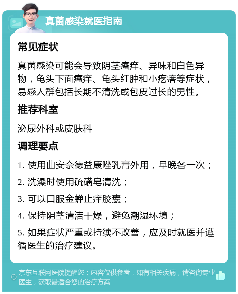 真菌感染就医指南 常见症状 真菌感染可能会导致阴茎瘙痒、异味和白色异物，龟头下面瘙痒、龟头红肿和小疙瘩等症状，易感人群包括长期不清洗或包皮过长的男性。 推荐科室 泌尿外科或皮肤科 调理要点 1. 使用曲安奈德益康唑乳膏外用，早晚各一次； 2. 洗澡时使用硫磺皂清洗； 3. 可以口服金蝉止痒胶囊； 4. 保持阴茎清洁干燥，避免潮湿环境； 5. 如果症状严重或持续不改善，应及时就医并遵循医生的治疗建议。