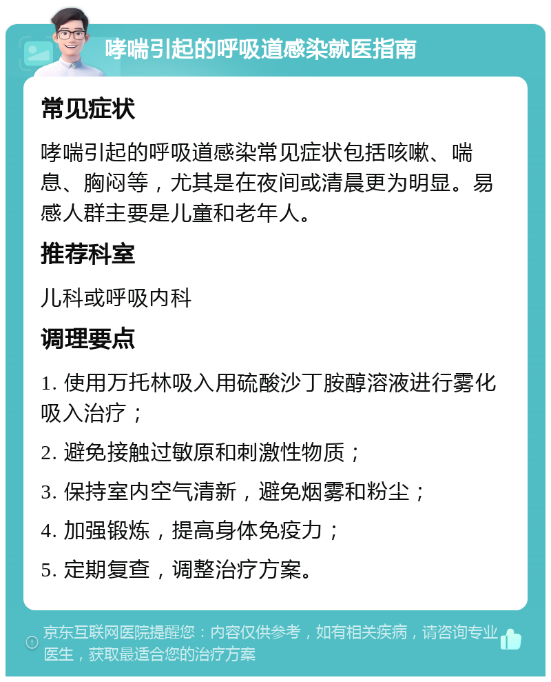 哮喘引起的呼吸道感染就医指南 常见症状 哮喘引起的呼吸道感染常见症状包括咳嗽、喘息、胸闷等，尤其是在夜间或清晨更为明显。易感人群主要是儿童和老年人。 推荐科室 儿科或呼吸内科 调理要点 1. 使用万托林吸入用硫酸沙丁胺醇溶液进行雾化吸入治疗； 2. 避免接触过敏原和刺激性物质； 3. 保持室内空气清新，避免烟雾和粉尘； 4. 加强锻炼，提高身体免疫力； 5. 定期复查，调整治疗方案。