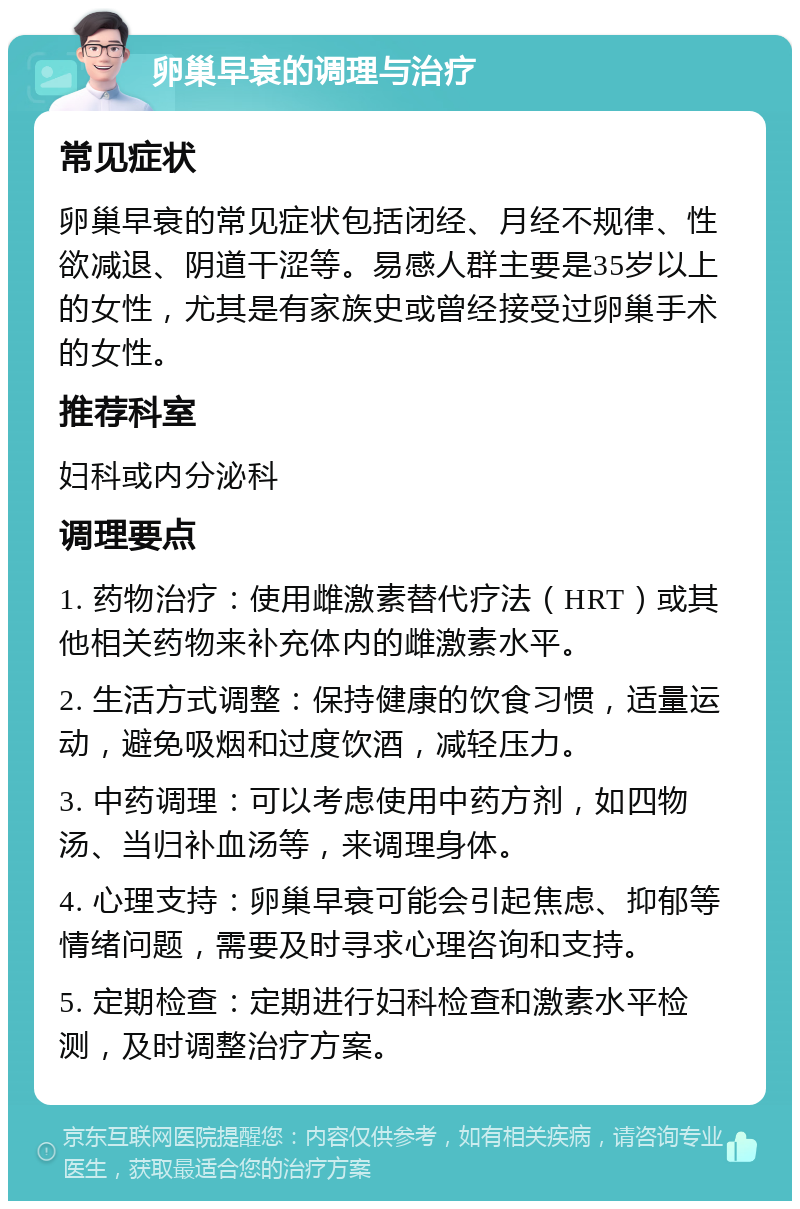 卵巢早衰的调理与治疗 常见症状 卵巢早衰的常见症状包括闭经、月经不规律、性欲减退、阴道干涩等。易感人群主要是35岁以上的女性，尤其是有家族史或曾经接受过卵巢手术的女性。 推荐科室 妇科或内分泌科 调理要点 1. 药物治疗：使用雌激素替代疗法（HRT）或其他相关药物来补充体内的雌激素水平。 2. 生活方式调整：保持健康的饮食习惯，适量运动，避免吸烟和过度饮酒，减轻压力。 3. 中药调理：可以考虑使用中药方剂，如四物汤、当归补血汤等，来调理身体。 4. 心理支持：卵巢早衰可能会引起焦虑、抑郁等情绪问题，需要及时寻求心理咨询和支持。 5. 定期检查：定期进行妇科检查和激素水平检测，及时调整治疗方案。