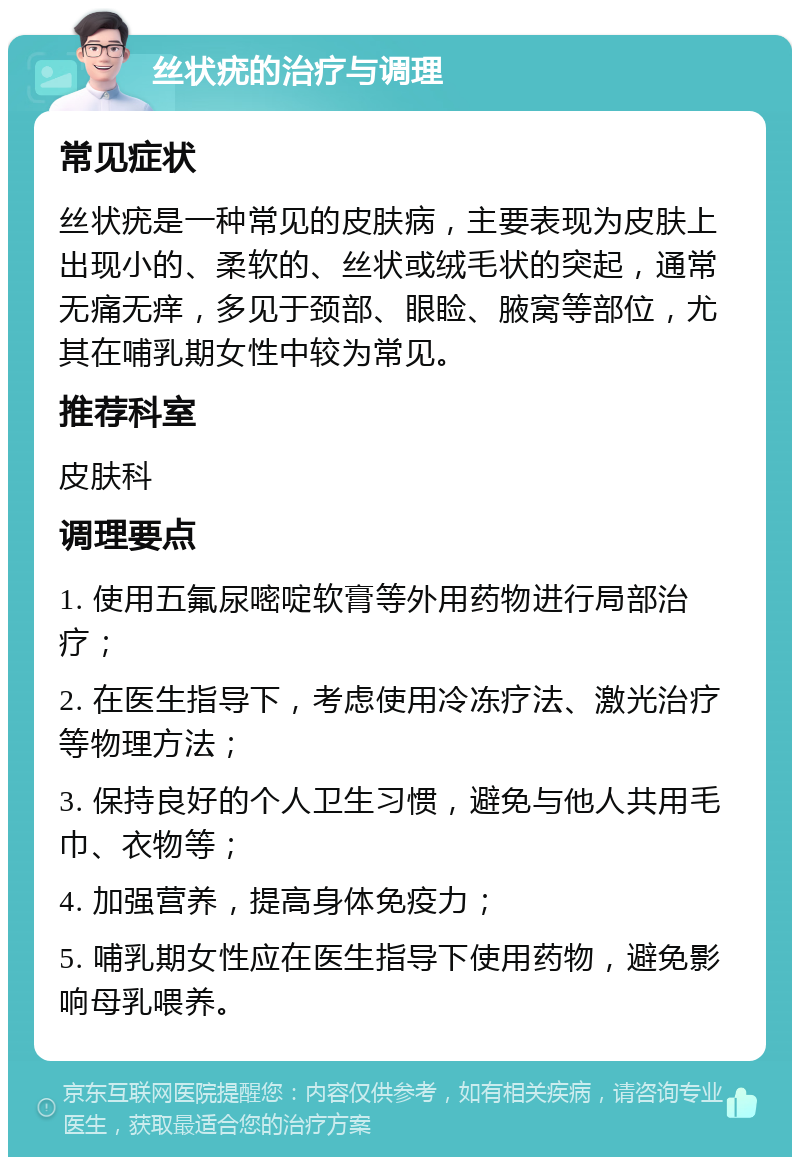 丝状疣的治疗与调理 常见症状 丝状疣是一种常见的皮肤病，主要表现为皮肤上出现小的、柔软的、丝状或绒毛状的突起，通常无痛无痒，多见于颈部、眼睑、腋窝等部位，尤其在哺乳期女性中较为常见。 推荐科室 皮肤科 调理要点 1. 使用五氟尿嘧啶软膏等外用药物进行局部治疗； 2. 在医生指导下，考虑使用冷冻疗法、激光治疗等物理方法； 3. 保持良好的个人卫生习惯，避免与他人共用毛巾、衣物等； 4. 加强营养，提高身体免疫力； 5. 哺乳期女性应在医生指导下使用药物，避免影响母乳喂养。