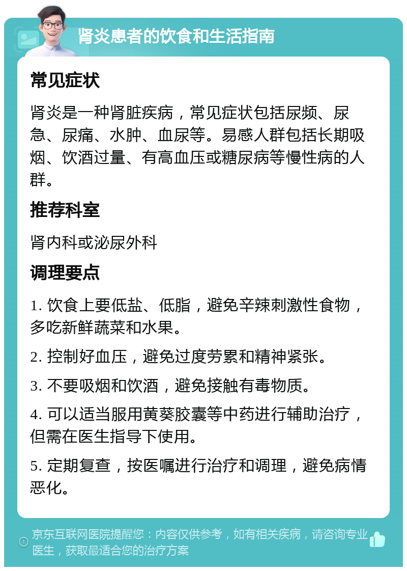 肾炎患者的饮食和生活指南 常见症状 肾炎是一种肾脏疾病，常见症状包括尿频、尿急、尿痛、水肿、血尿等。易感人群包括长期吸烟、饮酒过量、有高血压或糖尿病等慢性病的人群。 推荐科室 肾内科或泌尿外科 调理要点 1. 饮食上要低盐、低脂，避免辛辣刺激性食物，多吃新鲜蔬菜和水果。 2. 控制好血压，避免过度劳累和精神紧张。 3. 不要吸烟和饮酒，避免接触有毒物质。 4. 可以适当服用黄葵胶囊等中药进行辅助治疗，但需在医生指导下使用。 5. 定期复查，按医嘱进行治疗和调理，避免病情恶化。