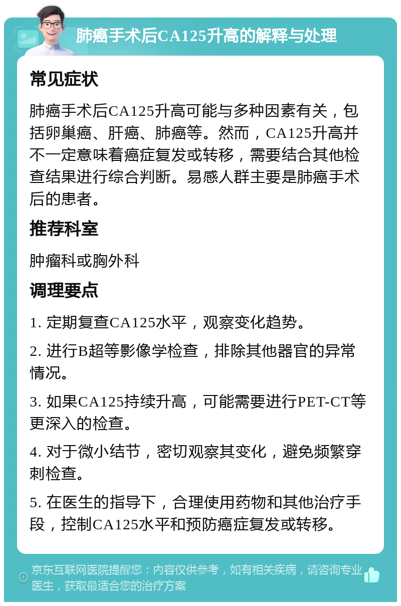 肺癌手术后CA125升高的解释与处理 常见症状 肺癌手术后CA125升高可能与多种因素有关，包括卵巢癌、肝癌、肺癌等。然而，CA125升高并不一定意味着癌症复发或转移，需要结合其他检查结果进行综合判断。易感人群主要是肺癌手术后的患者。 推荐科室 肿瘤科或胸外科 调理要点 1. 定期复查CA125水平，观察变化趋势。 2. 进行B超等影像学检查，排除其他器官的异常情况。 3. 如果CA125持续升高，可能需要进行PET-CT等更深入的检查。 4. 对于微小结节，密切观察其变化，避免频繁穿刺检查。 5. 在医生的指导下，合理使用药物和其他治疗手段，控制CA125水平和预防癌症复发或转移。