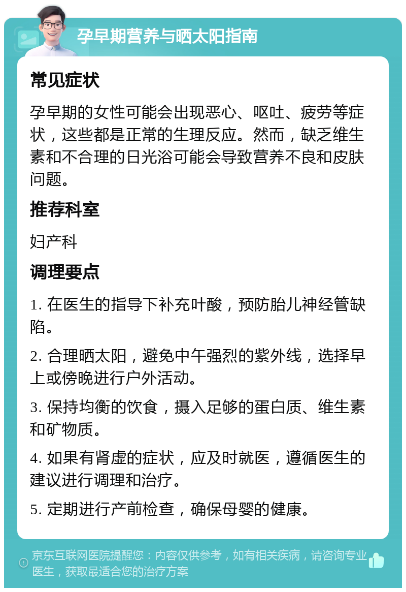 孕早期营养与晒太阳指南 常见症状 孕早期的女性可能会出现恶心、呕吐、疲劳等症状，这些都是正常的生理反应。然而，缺乏维生素和不合理的日光浴可能会导致营养不良和皮肤问题。 推荐科室 妇产科 调理要点 1. 在医生的指导下补充叶酸，预防胎儿神经管缺陷。 2. 合理晒太阳，避免中午强烈的紫外线，选择早上或傍晚进行户外活动。 3. 保持均衡的饮食，摄入足够的蛋白质、维生素和矿物质。 4. 如果有肾虚的症状，应及时就医，遵循医生的建议进行调理和治疗。 5. 定期进行产前检查，确保母婴的健康。