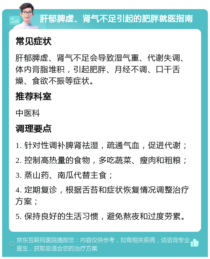 肝郁脾虚、肾气不足引起的肥胖就医指南 常见症状 肝郁脾虚、肾气不足会导致湿气重、代谢失调、体内膏脂堆积，引起肥胖、月经不调、口干舌燥、食欲不振等症状。 推荐科室 中医科 调理要点 1. 针对性调补脾肾祛湿，疏通气血，促进代谢； 2. 控制高热量的食物，多吃蔬菜、瘦肉和粗粮； 3. 蒸山药、南瓜代替主食； 4. 定期复诊，根据舌苔和症状恢复情况调整治疗方案； 5. 保持良好的生活习惯，避免熬夜和过度劳累。