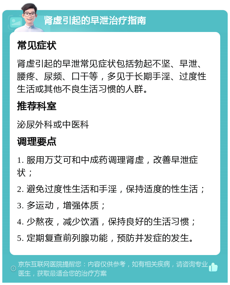 肾虚引起的早泄治疗指南 常见症状 肾虚引起的早泄常见症状包括勃起不坚、早泄、腰疼、尿频、口干等，多见于长期手淫、过度性生活或其他不良生活习惯的人群。 推荐科室 泌尿外科或中医科 调理要点 1. 服用万艾可和中成药调理肾虚，改善早泄症状； 2. 避免过度性生活和手淫，保持适度的性生活； 3. 多运动，增强体质； 4. 少熬夜，减少饮酒，保持良好的生活习惯； 5. 定期复查前列腺功能，预防并发症的发生。