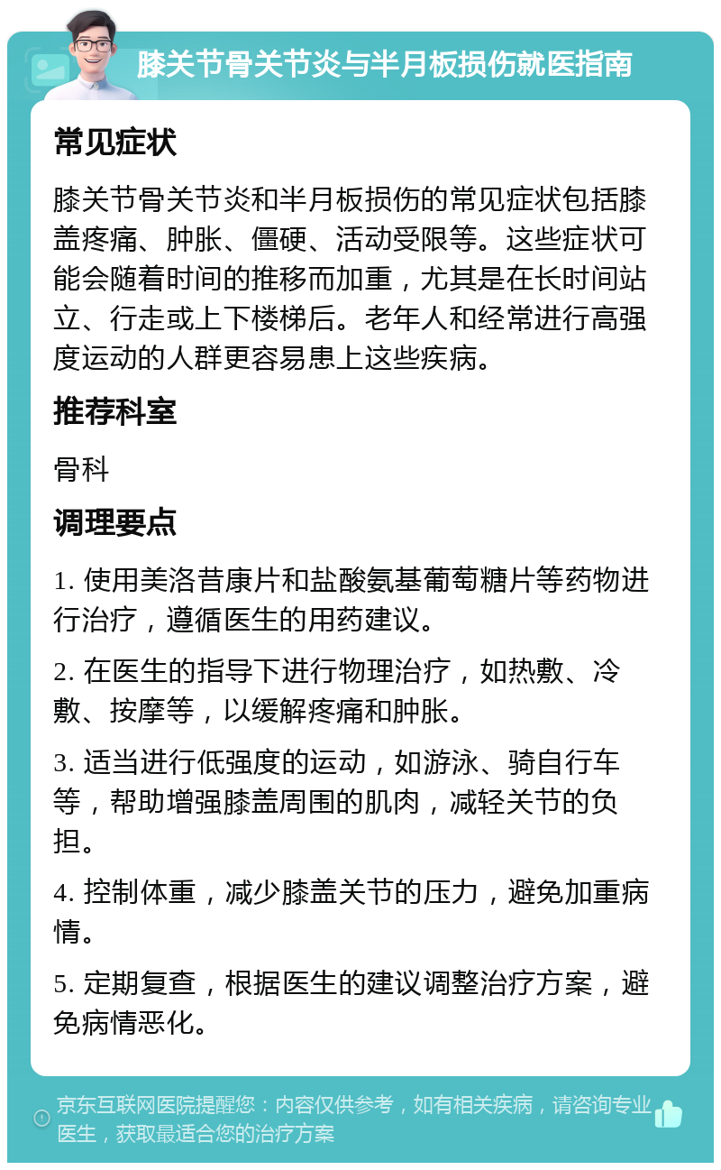 膝关节骨关节炎与半月板损伤就医指南 常见症状 膝关节骨关节炎和半月板损伤的常见症状包括膝盖疼痛、肿胀、僵硬、活动受限等。这些症状可能会随着时间的推移而加重，尤其是在长时间站立、行走或上下楼梯后。老年人和经常进行高强度运动的人群更容易患上这些疾病。 推荐科室 骨科 调理要点 1. 使用美洛昔康片和盐酸氨基葡萄糖片等药物进行治疗，遵循医生的用药建议。 2. 在医生的指导下进行物理治疗，如热敷、冷敷、按摩等，以缓解疼痛和肿胀。 3. 适当进行低强度的运动，如游泳、骑自行车等，帮助增强膝盖周围的肌肉，减轻关节的负担。 4. 控制体重，减少膝盖关节的压力，避免加重病情。 5. 定期复查，根据医生的建议调整治疗方案，避免病情恶化。