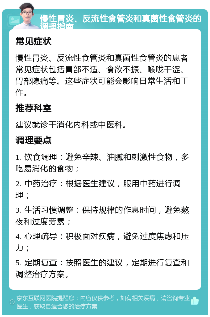 慢性胃炎、反流性食管炎和真菌性食管炎的调理指南 常见症状 慢性胃炎、反流性食管炎和真菌性食管炎的患者常见症状包括胃部不适、食欲不振、喉咙干涩、胃部隐痛等。这些症状可能会影响日常生活和工作。 推荐科室 建议就诊于消化内科或中医科。 调理要点 1. 饮食调理：避免辛辣、油腻和刺激性食物，多吃易消化的食物； 2. 中药治疗：根据医生建议，服用中药进行调理； 3. 生活习惯调整：保持规律的作息时间，避免熬夜和过度劳累； 4. 心理疏导：积极面对疾病，避免过度焦虑和压力； 5. 定期复查：按照医生的建议，定期进行复查和调整治疗方案。