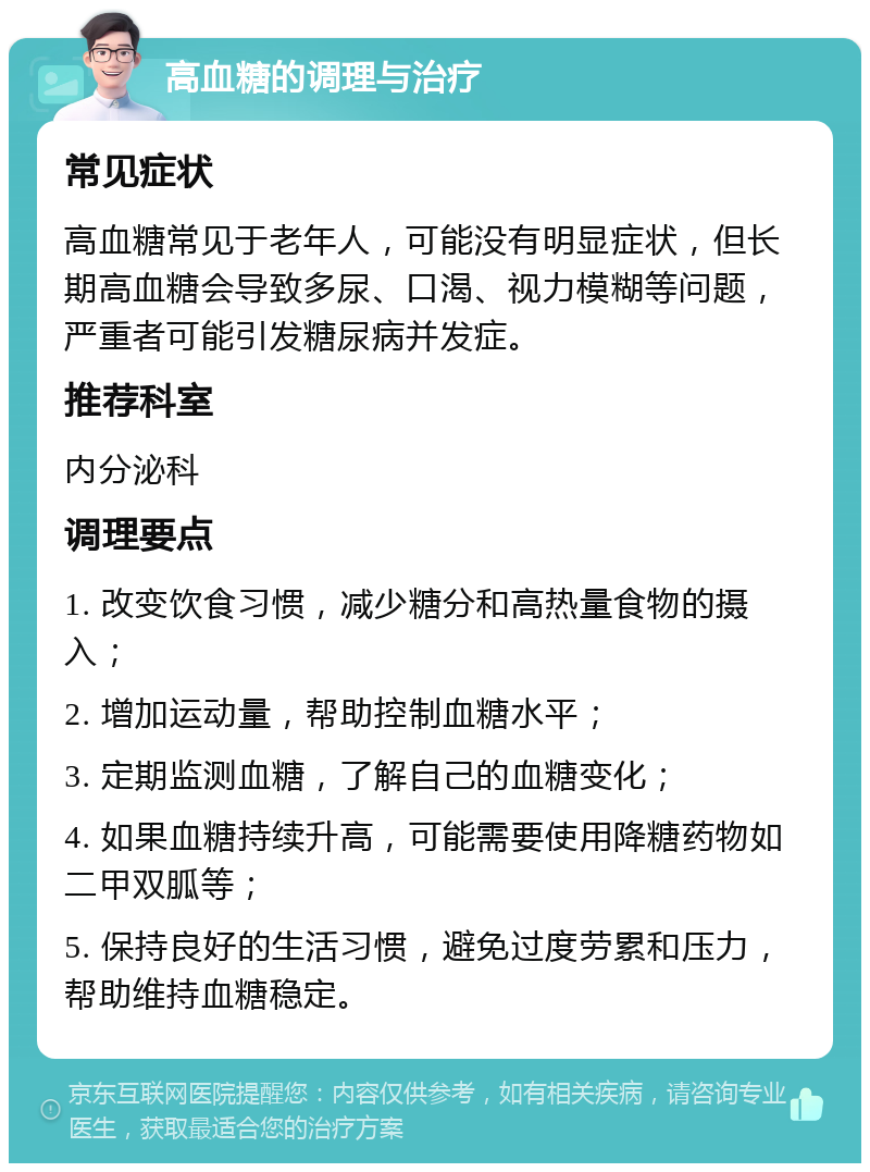 高血糖的调理与治疗 常见症状 高血糖常见于老年人，可能没有明显症状，但长期高血糖会导致多尿、口渴、视力模糊等问题，严重者可能引发糖尿病并发症。 推荐科室 内分泌科 调理要点 1. 改变饮食习惯，减少糖分和高热量食物的摄入； 2. 增加运动量，帮助控制血糖水平； 3. 定期监测血糖，了解自己的血糖变化； 4. 如果血糖持续升高，可能需要使用降糖药物如二甲双胍等； 5. 保持良好的生活习惯，避免过度劳累和压力，帮助维持血糖稳定。