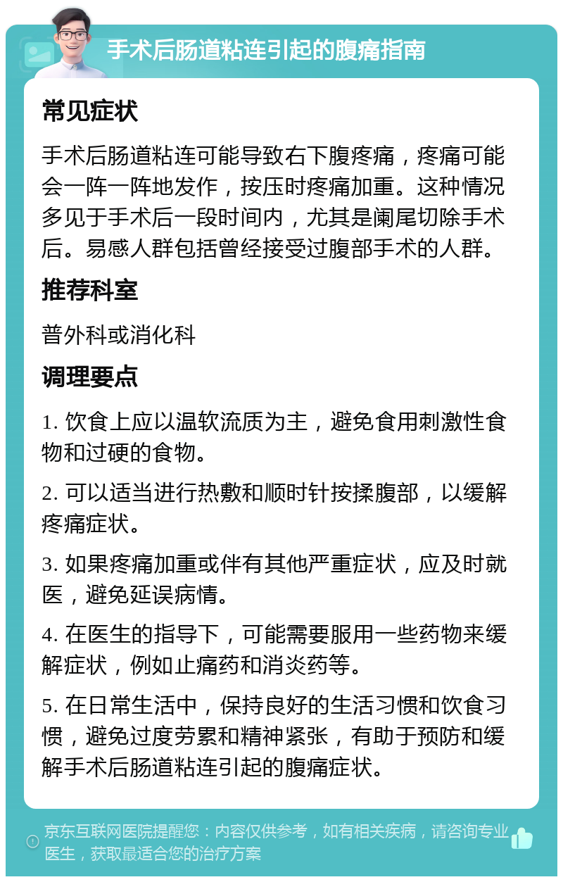 手术后肠道粘连引起的腹痛指南 常见症状 手术后肠道粘连可能导致右下腹疼痛，疼痛可能会一阵一阵地发作，按压时疼痛加重。这种情况多见于手术后一段时间内，尤其是阑尾切除手术后。易感人群包括曾经接受过腹部手术的人群。 推荐科室 普外科或消化科 调理要点 1. 饮食上应以温软流质为主，避免食用刺激性食物和过硬的食物。 2. 可以适当进行热敷和顺时针按揉腹部，以缓解疼痛症状。 3. 如果疼痛加重或伴有其他严重症状，应及时就医，避免延误病情。 4. 在医生的指导下，可能需要服用一些药物来缓解症状，例如止痛药和消炎药等。 5. 在日常生活中，保持良好的生活习惯和饮食习惯，避免过度劳累和精神紧张，有助于预防和缓解手术后肠道粘连引起的腹痛症状。