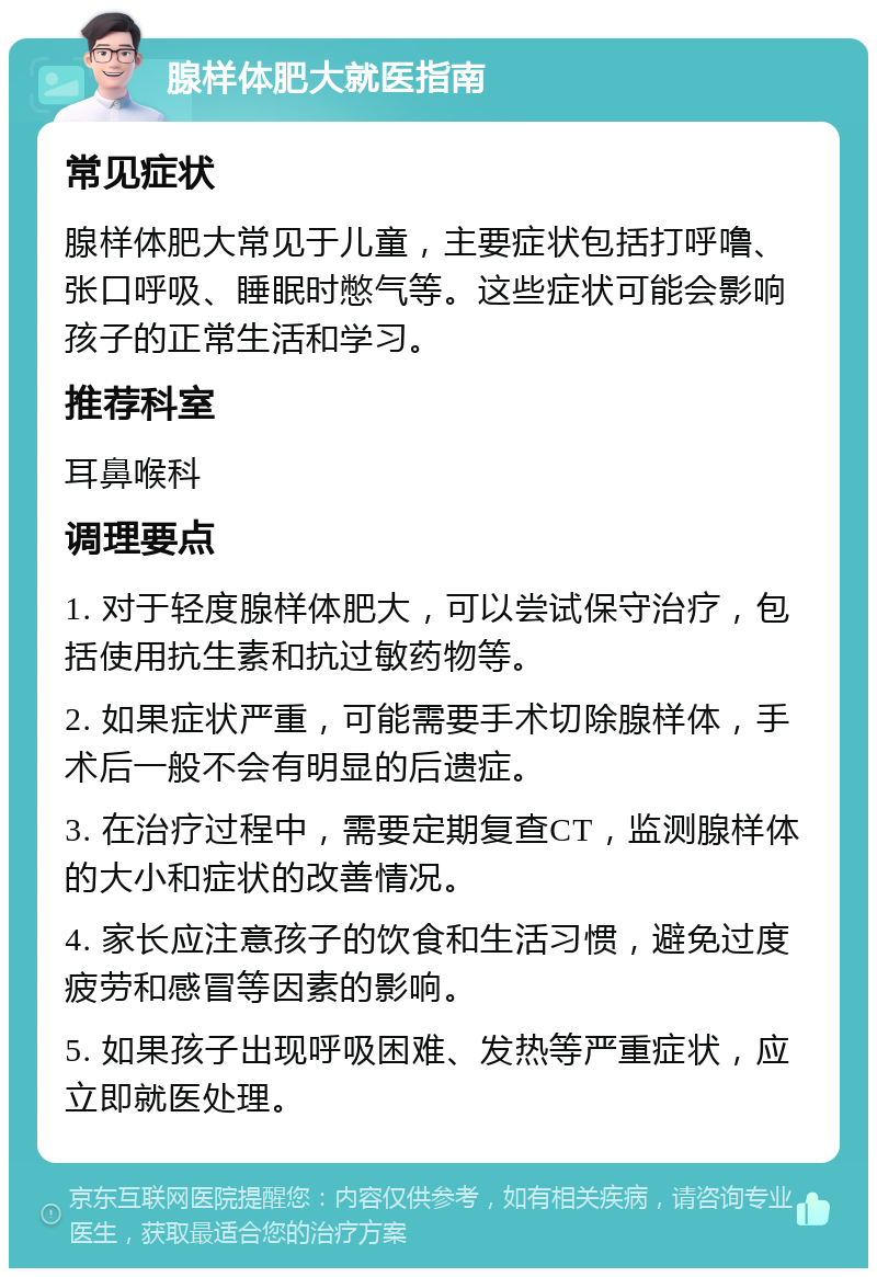 腺样体肥大就医指南 常见症状 腺样体肥大常见于儿童，主要症状包括打呼噜、张口呼吸、睡眠时憋气等。这些症状可能会影响孩子的正常生活和学习。 推荐科室 耳鼻喉科 调理要点 1. 对于轻度腺样体肥大，可以尝试保守治疗，包括使用抗生素和抗过敏药物等。 2. 如果症状严重，可能需要手术切除腺样体，手术后一般不会有明显的后遗症。 3. 在治疗过程中，需要定期复查CT，监测腺样体的大小和症状的改善情况。 4. 家长应注意孩子的饮食和生活习惯，避免过度疲劳和感冒等因素的影响。 5. 如果孩子出现呼吸困难、发热等严重症状，应立即就医处理。