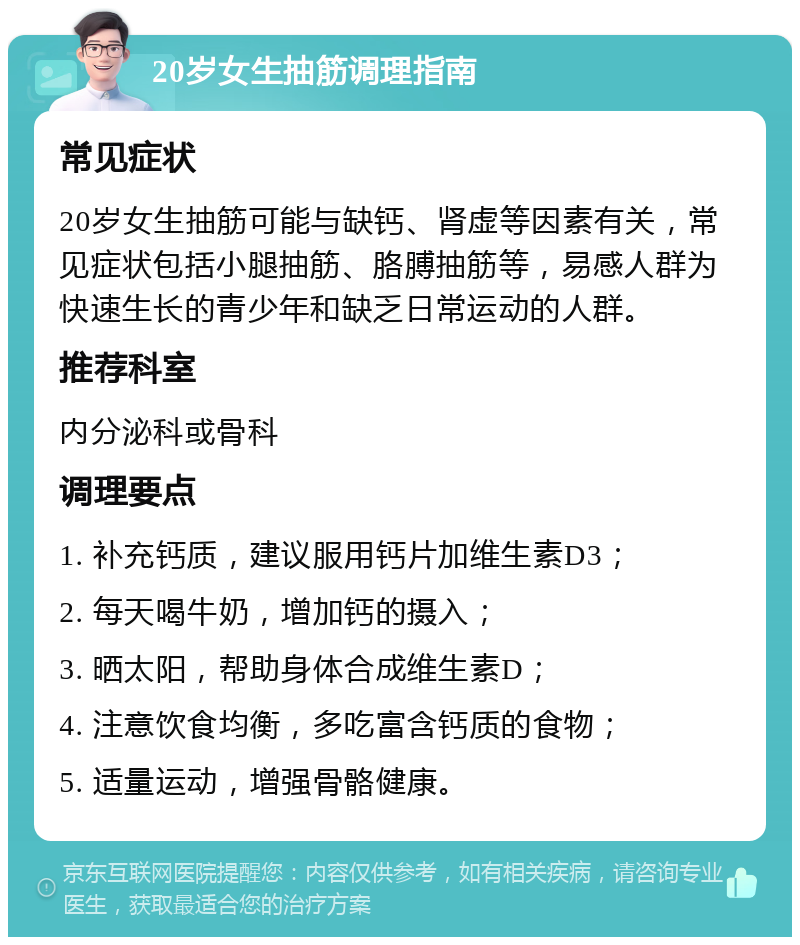 20岁女生抽筋调理指南 常见症状 20岁女生抽筋可能与缺钙、肾虚等因素有关，常见症状包括小腿抽筋、胳膊抽筋等，易感人群为快速生长的青少年和缺乏日常运动的人群。 推荐科室 内分泌科或骨科 调理要点 1. 补充钙质，建议服用钙片加维生素D3； 2. 每天喝牛奶，增加钙的摄入； 3. 晒太阳，帮助身体合成维生素D； 4. 注意饮食均衡，多吃富含钙质的食物； 5. 适量运动，增强骨骼健康。