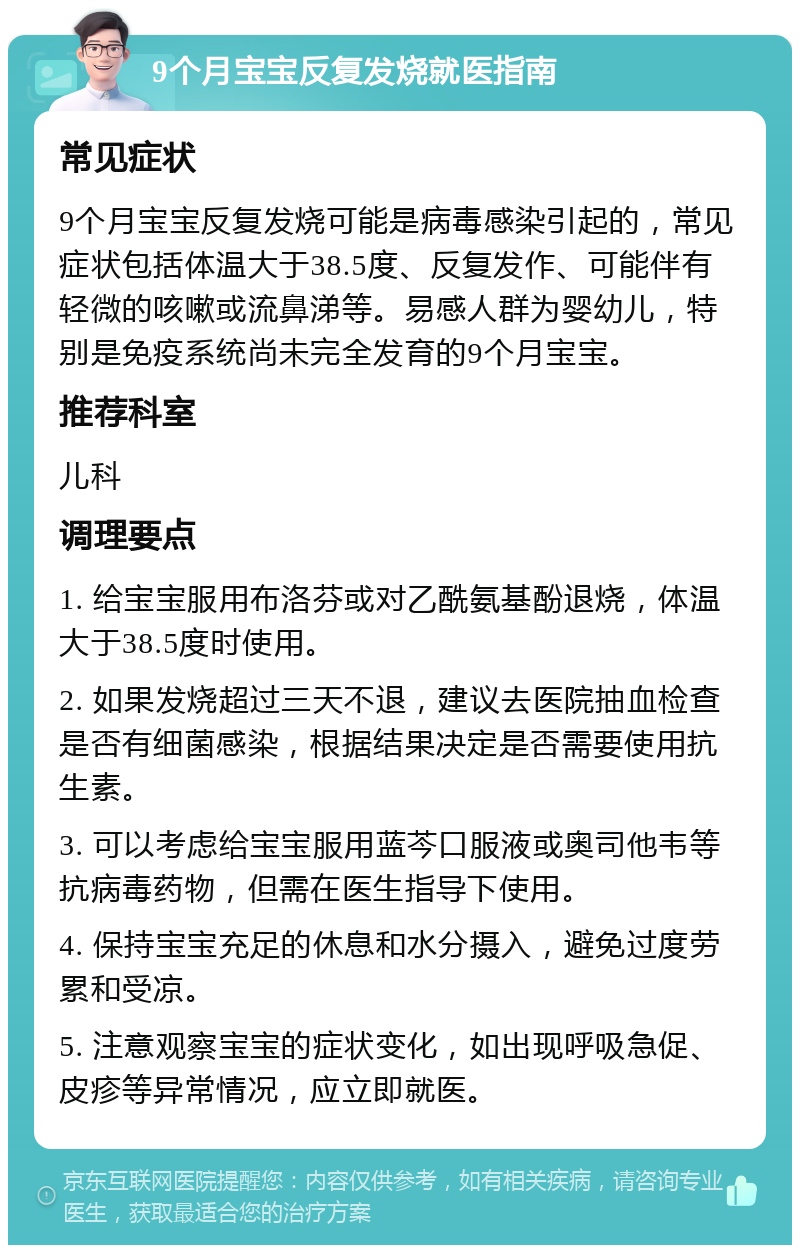 9个月宝宝反复发烧就医指南 常见症状 9个月宝宝反复发烧可能是病毒感染引起的，常见症状包括体温大于38.5度、反复发作、可能伴有轻微的咳嗽或流鼻涕等。易感人群为婴幼儿，特别是免疫系统尚未完全发育的9个月宝宝。 推荐科室 儿科 调理要点 1. 给宝宝服用布洛芬或对乙酰氨基酚退烧，体温大于38.5度时使用。 2. 如果发烧超过三天不退，建议去医院抽血检查是否有细菌感染，根据结果决定是否需要使用抗生素。 3. 可以考虑给宝宝服用蓝芩口服液或奥司他韦等抗病毒药物，但需在医生指导下使用。 4. 保持宝宝充足的休息和水分摄入，避免过度劳累和受凉。 5. 注意观察宝宝的症状变化，如出现呼吸急促、皮疹等异常情况，应立即就医。