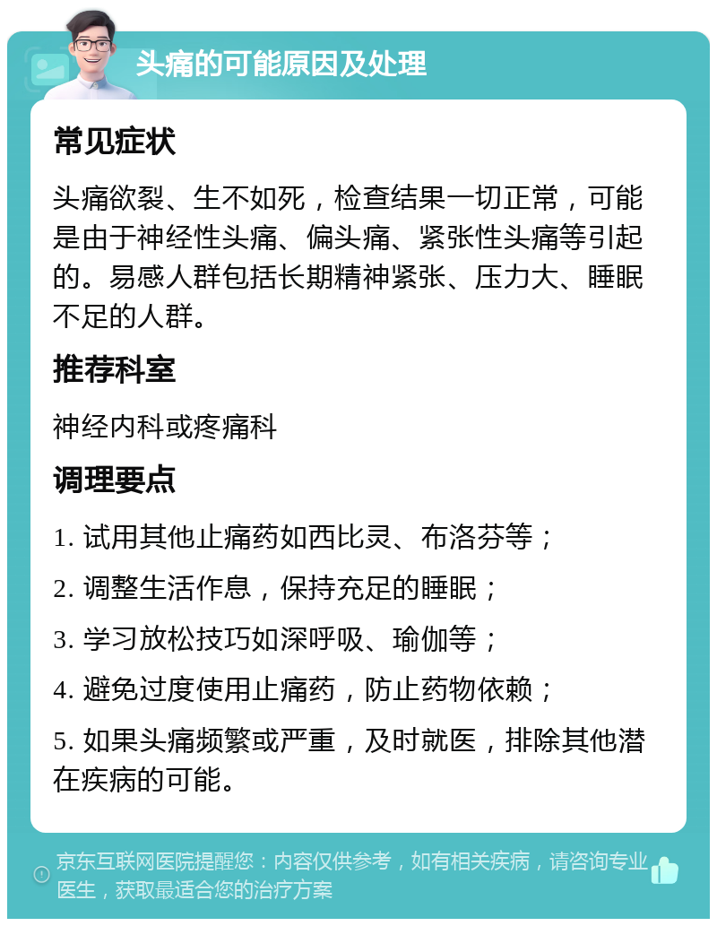 头痛的可能原因及处理 常见症状 头痛欲裂、生不如死，检查结果一切正常，可能是由于神经性头痛、偏头痛、紧张性头痛等引起的。易感人群包括长期精神紧张、压力大、睡眠不足的人群。 推荐科室 神经内科或疼痛科 调理要点 1. 试用其他止痛药如西比灵、布洛芬等； 2. 调整生活作息，保持充足的睡眠； 3. 学习放松技巧如深呼吸、瑜伽等； 4. 避免过度使用止痛药，防止药物依赖； 5. 如果头痛频繁或严重，及时就医，排除其他潜在疾病的可能。