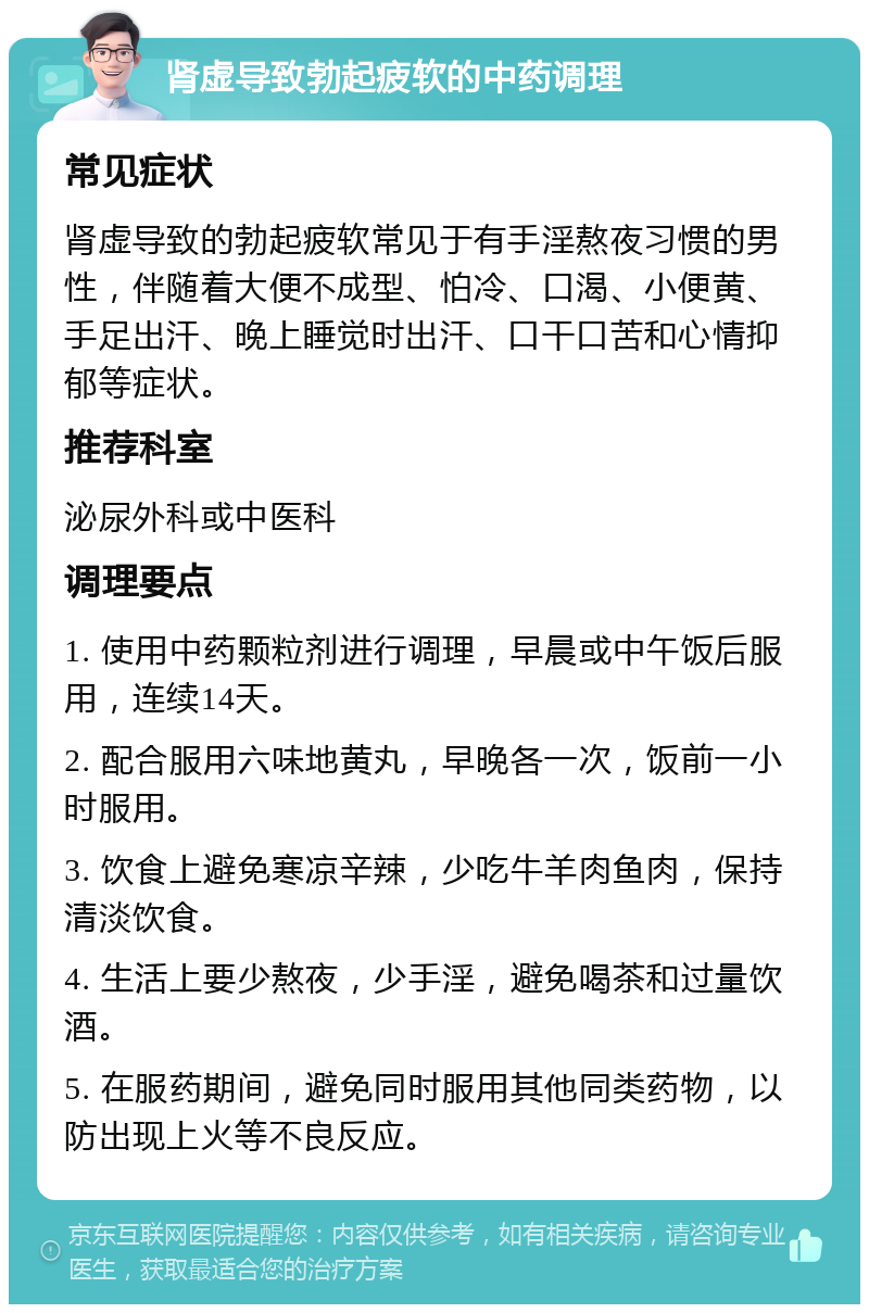 肾虚导致勃起疲软的中药调理 常见症状 肾虚导致的勃起疲软常见于有手淫熬夜习惯的男性，伴随着大便不成型、怕冷、口渴、小便黄、手足出汗、晚上睡觉时出汗、口干口苦和心情抑郁等症状。 推荐科室 泌尿外科或中医科 调理要点 1. 使用中药颗粒剂进行调理，早晨或中午饭后服用，连续14天。 2. 配合服用六味地黄丸，早晚各一次，饭前一小时服用。 3. 饮食上避免寒凉辛辣，少吃牛羊肉鱼肉，保持清淡饮食。 4. 生活上要少熬夜，少手淫，避免喝茶和过量饮酒。 5. 在服药期间，避免同时服用其他同类药物，以防出现上火等不良反应。