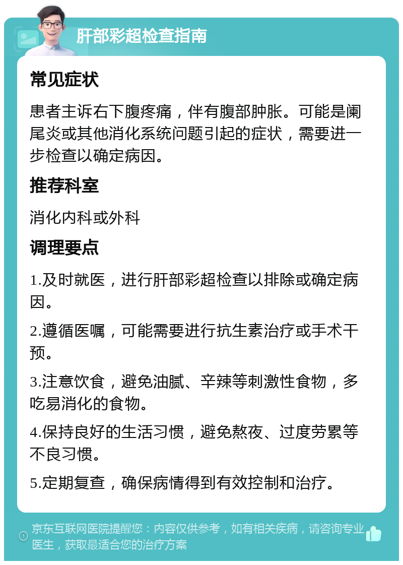 肝部彩超检查指南 常见症状 患者主诉右下腹疼痛，伴有腹部肿胀。可能是阑尾炎或其他消化系统问题引起的症状，需要进一步检查以确定病因。 推荐科室 消化内科或外科 调理要点 1.及时就医，进行肝部彩超检查以排除或确定病因。 2.遵循医嘱，可能需要进行抗生素治疗或手术干预。 3.注意饮食，避免油腻、辛辣等刺激性食物，多吃易消化的食物。 4.保持良好的生活习惯，避免熬夜、过度劳累等不良习惯。 5.定期复查，确保病情得到有效控制和治疗。