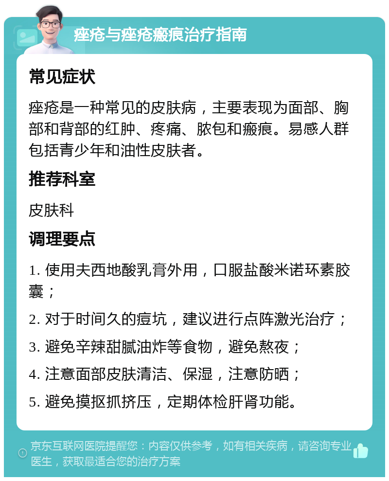 痤疮与痤疮瘢痕治疗指南 常见症状 痤疮是一种常见的皮肤病，主要表现为面部、胸部和背部的红肿、疼痛、脓包和瘢痕。易感人群包括青少年和油性皮肤者。 推荐科室 皮肤科 调理要点 1. 使用夫西地酸乳膏外用，口服盐酸米诺环素胶囊； 2. 对于时间久的痘坑，建议进行点阵激光治疗； 3. 避免辛辣甜腻油炸等食物，避免熬夜； 4. 注意面部皮肤清洁、保湿，注意防晒； 5. 避免摸抠抓挤压，定期体检肝肾功能。