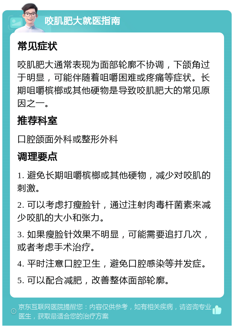 咬肌肥大就医指南 常见症状 咬肌肥大通常表现为面部轮廓不协调，下颌角过于明显，可能伴随着咀嚼困难或疼痛等症状。长期咀嚼槟榔或其他硬物是导致咬肌肥大的常见原因之一。 推荐科室 口腔颌面外科或整形外科 调理要点 1. 避免长期咀嚼槟榔或其他硬物，减少对咬肌的刺激。 2. 可以考虑打瘦脸针，通过注射肉毒杆菌素来减少咬肌的大小和张力。 3. 如果瘦脸针效果不明显，可能需要追打几次，或者考虑手术治疗。 4. 平时注意口腔卫生，避免口腔感染等并发症。 5. 可以配合减肥，改善整体面部轮廓。