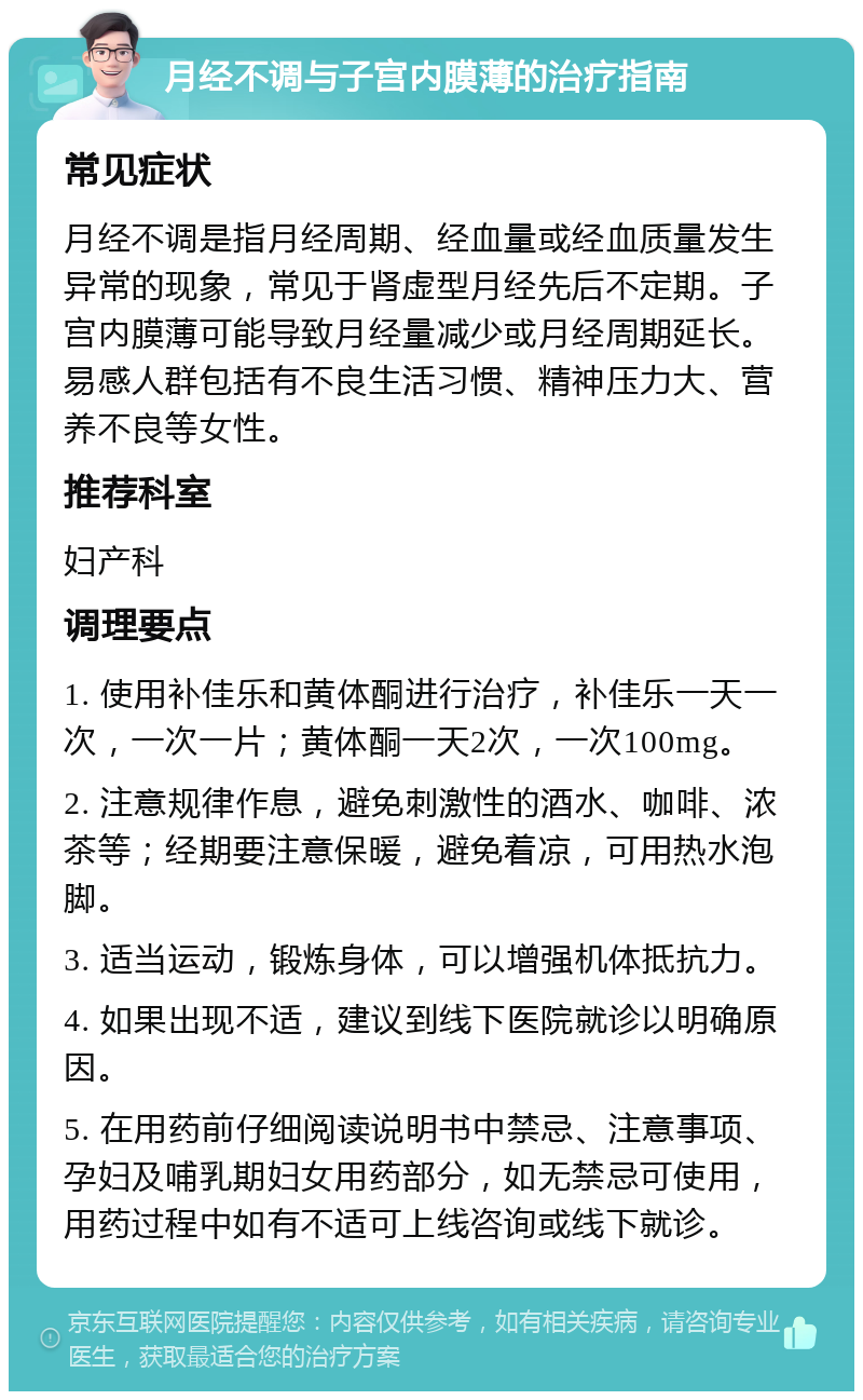 月经不调与子宫内膜薄的治疗指南 常见症状 月经不调是指月经周期、经血量或经血质量发生异常的现象，常见于肾虚型月经先后不定期。子宫内膜薄可能导致月经量减少或月经周期延长。易感人群包括有不良生活习惯、精神压力大、营养不良等女性。 推荐科室 妇产科 调理要点 1. 使用补佳乐和黄体酮进行治疗，补佳乐一天一次，一次一片；黄体酮一天2次，一次100mg。 2. 注意规律作息，避免刺激性的酒水、咖啡、浓茶等；经期要注意保暖，避免着凉，可用热水泡脚。 3. 适当运动，锻炼身体，可以增强机体抵抗力。 4. 如果出现不适，建议到线下医院就诊以明确原因。 5. 在用药前仔细阅读说明书中禁忌、注意事项、孕妇及哺乳期妇女用药部分，如无禁忌可使用，用药过程中如有不适可上线咨询或线下就诊。