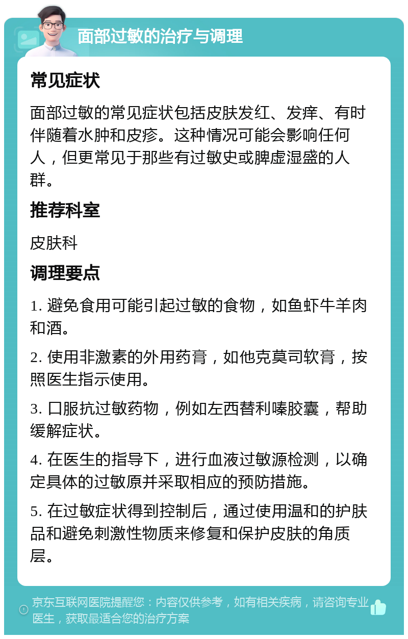 面部过敏的治疗与调理 常见症状 面部过敏的常见症状包括皮肤发红、发痒、有时伴随着水肿和皮疹。这种情况可能会影响任何人，但更常见于那些有过敏史或脾虚湿盛的人群。 推荐科室 皮肤科 调理要点 1. 避免食用可能引起过敏的食物，如鱼虾牛羊肉和酒。 2. 使用非激素的外用药膏，如他克莫司软膏，按照医生指示使用。 3. 口服抗过敏药物，例如左西替利嗪胶囊，帮助缓解症状。 4. 在医生的指导下，进行血液过敏源检测，以确定具体的过敏原并采取相应的预防措施。 5. 在过敏症状得到控制后，通过使用温和的护肤品和避免刺激性物质来修复和保护皮肤的角质层。