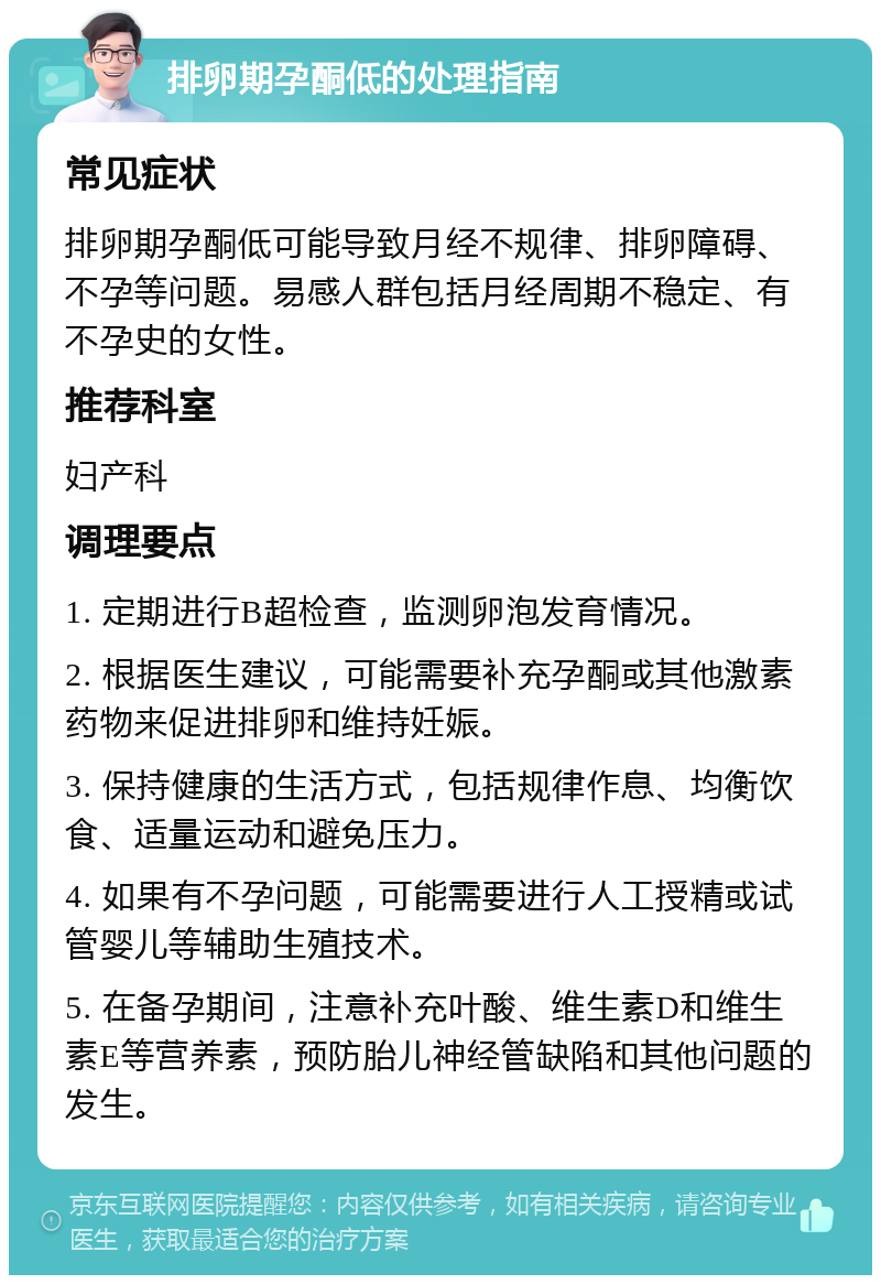 排卵期孕酮低的处理指南 常见症状 排卵期孕酮低可能导致月经不规律、排卵障碍、不孕等问题。易感人群包括月经周期不稳定、有不孕史的女性。 推荐科室 妇产科 调理要点 1. 定期进行B超检查，监测卵泡发育情况。 2. 根据医生建议，可能需要补充孕酮或其他激素药物来促进排卵和维持妊娠。 3. 保持健康的生活方式，包括规律作息、均衡饮食、适量运动和避免压力。 4. 如果有不孕问题，可能需要进行人工授精或试管婴儿等辅助生殖技术。 5. 在备孕期间，注意补充叶酸、维生素D和维生素E等营养素，预防胎儿神经管缺陷和其他问题的发生。