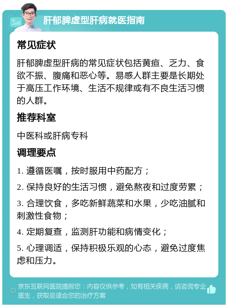 肝郁脾虚型肝病就医指南 常见症状 肝郁脾虚型肝病的常见症状包括黄疸、乏力、食欲不振、腹痛和恶心等。易感人群主要是长期处于高压工作环境、生活不规律或有不良生活习惯的人群。 推荐科室 中医科或肝病专科 调理要点 1. 遵循医嘱，按时服用中药配方； 2. 保持良好的生活习惯，避免熬夜和过度劳累； 3. 合理饮食，多吃新鲜蔬菜和水果，少吃油腻和刺激性食物； 4. 定期复查，监测肝功能和病情变化； 5. 心理调适，保持积极乐观的心态，避免过度焦虑和压力。