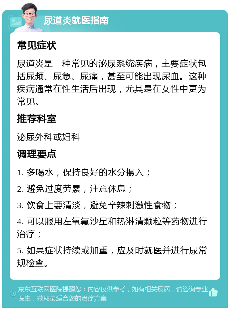 尿道炎就医指南 常见症状 尿道炎是一种常见的泌尿系统疾病，主要症状包括尿频、尿急、尿痛，甚至可能出现尿血。这种疾病通常在性生活后出现，尤其是在女性中更为常见。 推荐科室 泌尿外科或妇科 调理要点 1. 多喝水，保持良好的水分摄入； 2. 避免过度劳累，注意休息； 3. 饮食上要清淡，避免辛辣刺激性食物； 4. 可以服用左氧氟沙星和热淋清颗粒等药物进行治疗； 5. 如果症状持续或加重，应及时就医并进行尿常规检查。