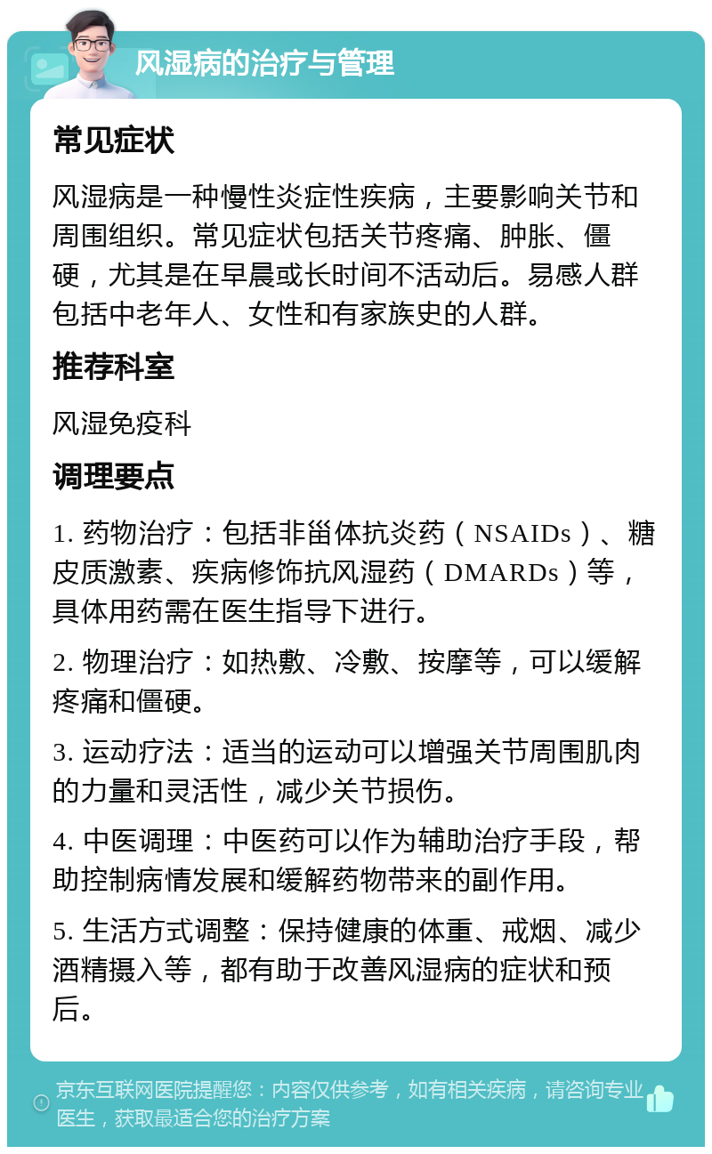 风湿病的治疗与管理 常见症状 风湿病是一种慢性炎症性疾病，主要影响关节和周围组织。常见症状包括关节疼痛、肿胀、僵硬，尤其是在早晨或长时间不活动后。易感人群包括中老年人、女性和有家族史的人群。 推荐科室 风湿免疫科 调理要点 1. 药物治疗：包括非甾体抗炎药（NSAIDs）、糖皮质激素、疾病修饰抗风湿药（DMARDs）等，具体用药需在医生指导下进行。 2. 物理治疗：如热敷、冷敷、按摩等，可以缓解疼痛和僵硬。 3. 运动疗法：适当的运动可以增强关节周围肌肉的力量和灵活性，减少关节损伤。 4. 中医调理：中医药可以作为辅助治疗手段，帮助控制病情发展和缓解药物带来的副作用。 5. 生活方式调整：保持健康的体重、戒烟、减少酒精摄入等，都有助于改善风湿病的症状和预后。