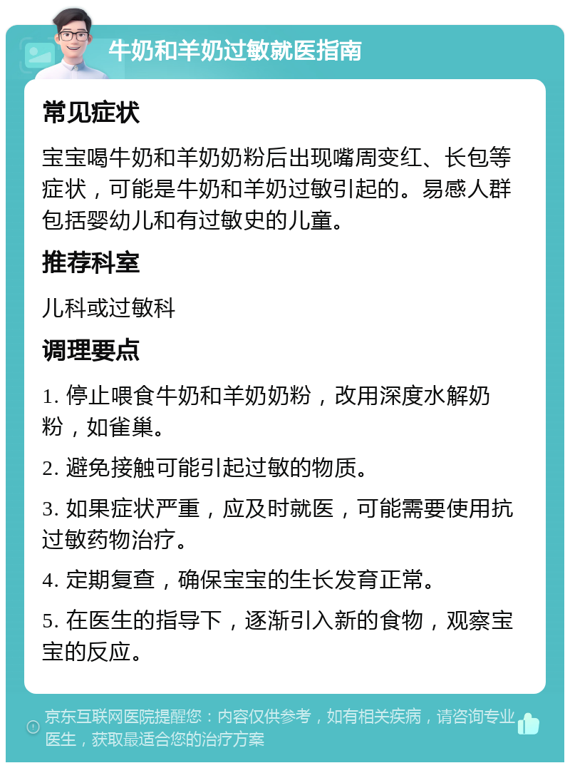 牛奶和羊奶过敏就医指南 常见症状 宝宝喝牛奶和羊奶奶粉后出现嘴周变红、长包等症状，可能是牛奶和羊奶过敏引起的。易感人群包括婴幼儿和有过敏史的儿童。 推荐科室 儿科或过敏科 调理要点 1. 停止喂食牛奶和羊奶奶粉，改用深度水解奶粉，如雀巢。 2. 避免接触可能引起过敏的物质。 3. 如果症状严重，应及时就医，可能需要使用抗过敏药物治疗。 4. 定期复查，确保宝宝的生长发育正常。 5. 在医生的指导下，逐渐引入新的食物，观察宝宝的反应。