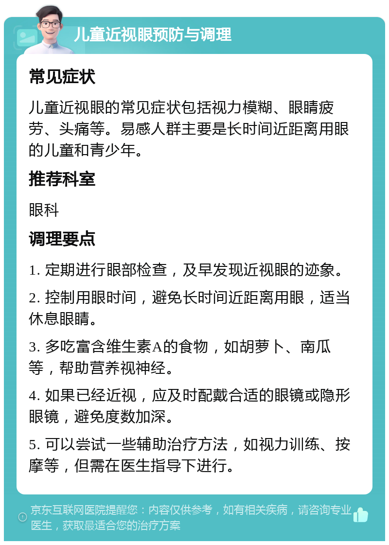 儿童近视眼预防与调理 常见症状 儿童近视眼的常见症状包括视力模糊、眼睛疲劳、头痛等。易感人群主要是长时间近距离用眼的儿童和青少年。 推荐科室 眼科 调理要点 1. 定期进行眼部检查，及早发现近视眼的迹象。 2. 控制用眼时间，避免长时间近距离用眼，适当休息眼睛。 3. 多吃富含维生素A的食物，如胡萝卜、南瓜等，帮助营养视神经。 4. 如果已经近视，应及时配戴合适的眼镜或隐形眼镜，避免度数加深。 5. 可以尝试一些辅助治疗方法，如视力训练、按摩等，但需在医生指导下进行。