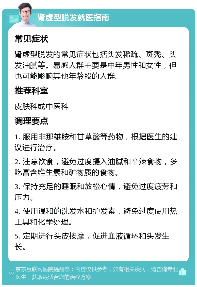 肾虚型脱发就医指南 常见症状 肾虚型脱发的常见症状包括头发稀疏、斑秃、头发油腻等。易感人群主要是中年男性和女性，但也可能影响其他年龄段的人群。 推荐科室 皮肤科或中医科 调理要点 1. 服用非那雄胺和甘草酸等药物，根据医生的建议进行治疗。 2. 注意饮食，避免过度摄入油腻和辛辣食物，多吃富含维生素和矿物质的食物。 3. 保持充足的睡眠和放松心情，避免过度疲劳和压力。 4. 使用温和的洗发水和护发素，避免过度使用热工具和化学处理。 5. 定期进行头皮按摩，促进血液循环和头发生长。