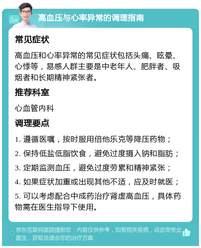 高血压与心率异常的调理指南 常见症状 高血压和心率异常的常见症状包括头痛、眩晕、心悸等，易感人群主要是中老年人、肥胖者、吸烟者和长期精神紧张者。 推荐科室 心血管内科 调理要点 1. 遵循医嘱，按时服用倍他乐克等降压药物； 2. 保持低盐低脂饮食，避免过度摄入钠和脂肪； 3. 定期监测血压，避免过度劳累和精神紧张； 4. 如果症状加重或出现其他不适，应及时就医； 5. 可以考虑配合中成药治疗肾虚高血压，具体药物需在医生指导下使用。