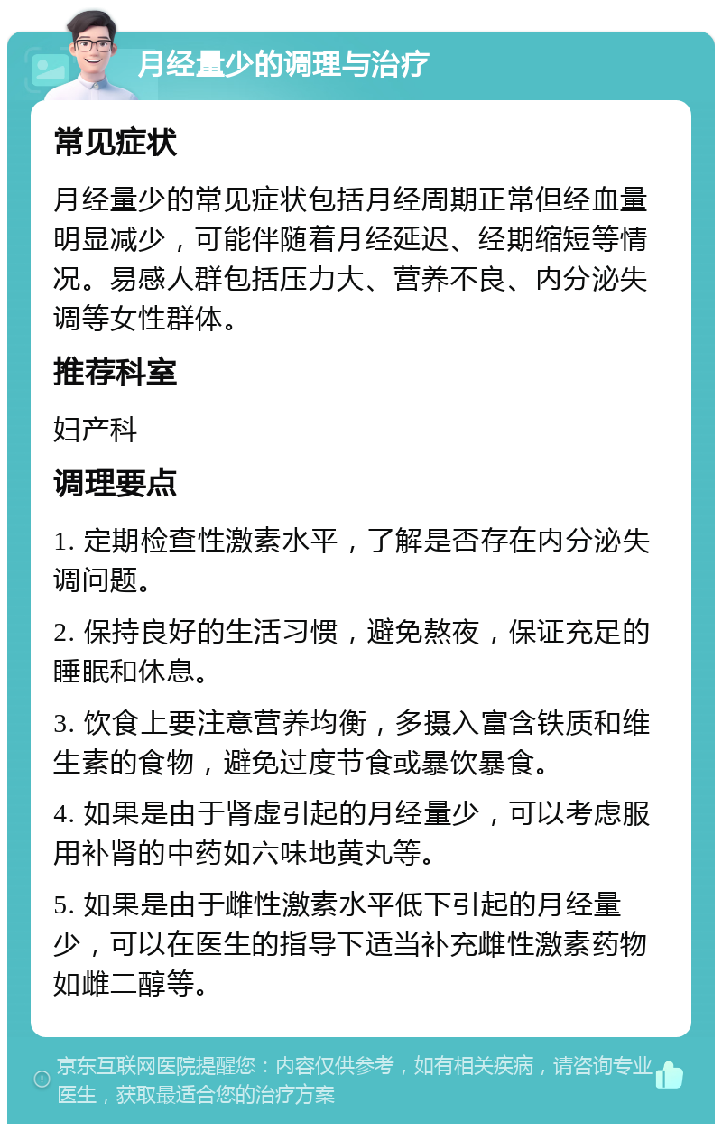 月经量少的调理与治疗 常见症状 月经量少的常见症状包括月经周期正常但经血量明显减少，可能伴随着月经延迟、经期缩短等情况。易感人群包括压力大、营养不良、内分泌失调等女性群体。 推荐科室 妇产科 调理要点 1. 定期检查性激素水平，了解是否存在内分泌失调问题。 2. 保持良好的生活习惯，避免熬夜，保证充足的睡眠和休息。 3. 饮食上要注意营养均衡，多摄入富含铁质和维生素的食物，避免过度节食或暴饮暴食。 4. 如果是由于肾虚引起的月经量少，可以考虑服用补肾的中药如六味地黄丸等。 5. 如果是由于雌性激素水平低下引起的月经量少，可以在医生的指导下适当补充雌性激素药物如雌二醇等。