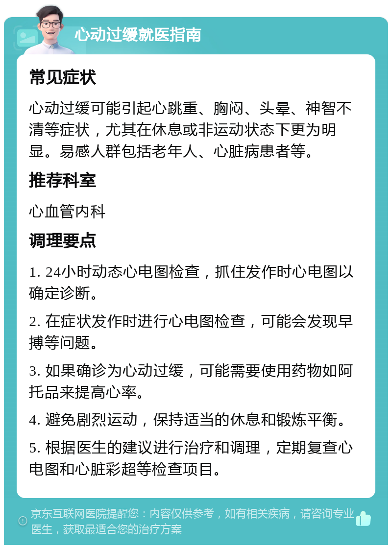 心动过缓就医指南 常见症状 心动过缓可能引起心跳重、胸闷、头晕、神智不清等症状，尤其在休息或非运动状态下更为明显。易感人群包括老年人、心脏病患者等。 推荐科室 心血管内科 调理要点 1. 24小时动态心电图检查，抓住发作时心电图以确定诊断。 2. 在症状发作时进行心电图检查，可能会发现早搏等问题。 3. 如果确诊为心动过缓，可能需要使用药物如阿托品来提高心率。 4. 避免剧烈运动，保持适当的休息和锻炼平衡。 5. 根据医生的建议进行治疗和调理，定期复查心电图和心脏彩超等检查项目。