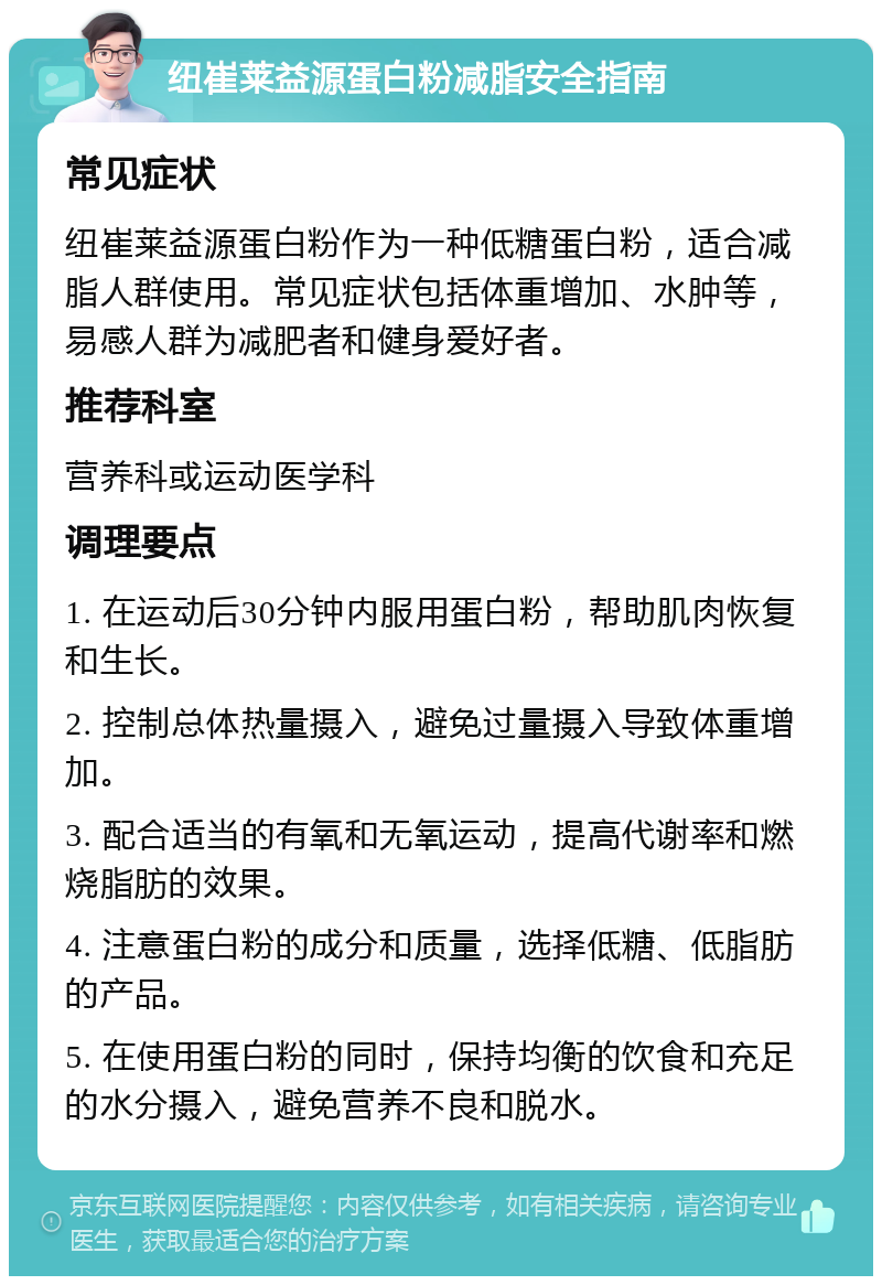 纽崔莱益源蛋白粉减脂安全指南 常见症状 纽崔莱益源蛋白粉作为一种低糖蛋白粉，适合减脂人群使用。常见症状包括体重增加、水肿等，易感人群为减肥者和健身爱好者。 推荐科室 营养科或运动医学科 调理要点 1. 在运动后30分钟内服用蛋白粉，帮助肌肉恢复和生长。 2. 控制总体热量摄入，避免过量摄入导致体重增加。 3. 配合适当的有氧和无氧运动，提高代谢率和燃烧脂肪的效果。 4. 注意蛋白粉的成分和质量，选择低糖、低脂肪的产品。 5. 在使用蛋白粉的同时，保持均衡的饮食和充足的水分摄入，避免营养不良和脱水。