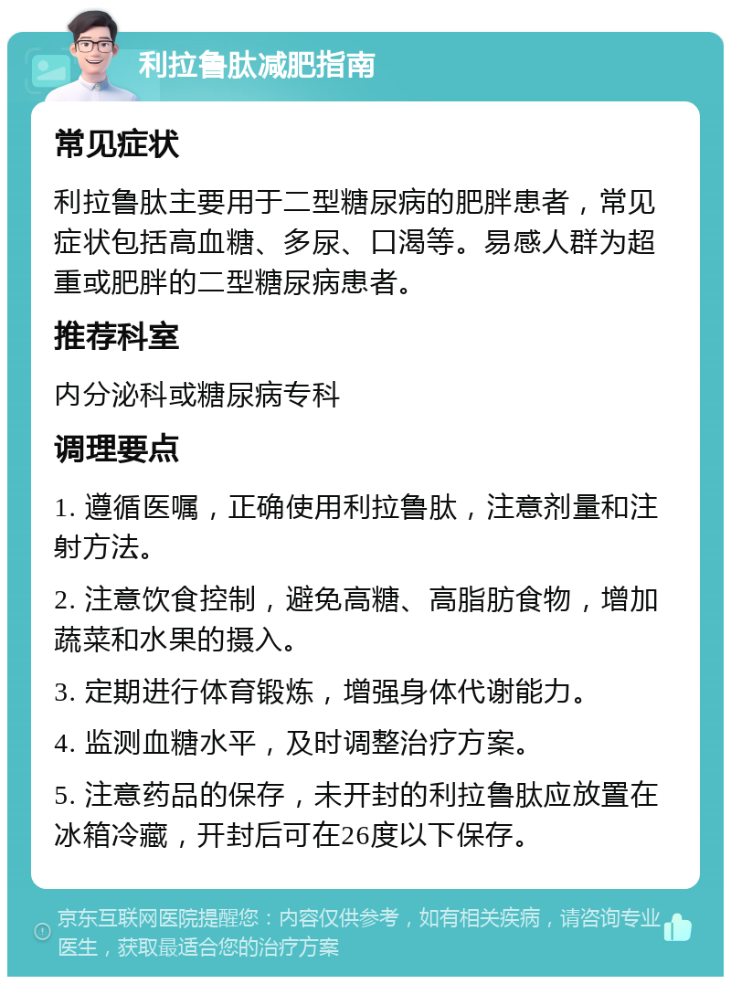 利拉鲁肽减肥指南 常见症状 利拉鲁肽主要用于二型糖尿病的肥胖患者，常见症状包括高血糖、多尿、口渴等。易感人群为超重或肥胖的二型糖尿病患者。 推荐科室 内分泌科或糖尿病专科 调理要点 1. 遵循医嘱，正确使用利拉鲁肽，注意剂量和注射方法。 2. 注意饮食控制，避免高糖、高脂肪食物，增加蔬菜和水果的摄入。 3. 定期进行体育锻炼，增强身体代谢能力。 4. 监测血糖水平，及时调整治疗方案。 5. 注意药品的保存，未开封的利拉鲁肽应放置在冰箱冷藏，开封后可在26度以下保存。