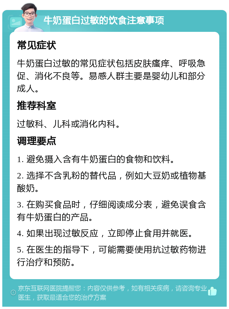 牛奶蛋白过敏的饮食注意事项 常见症状 牛奶蛋白过敏的常见症状包括皮肤瘙痒、呼吸急促、消化不良等。易感人群主要是婴幼儿和部分成人。 推荐科室 过敏科、儿科或消化内科。 调理要点 1. 避免摄入含有牛奶蛋白的食物和饮料。 2. 选择不含乳粉的替代品，例如大豆奶或植物基酸奶。 3. 在购买食品时，仔细阅读成分表，避免误食含有牛奶蛋白的产品。 4. 如果出现过敏反应，立即停止食用并就医。 5. 在医生的指导下，可能需要使用抗过敏药物进行治疗和预防。