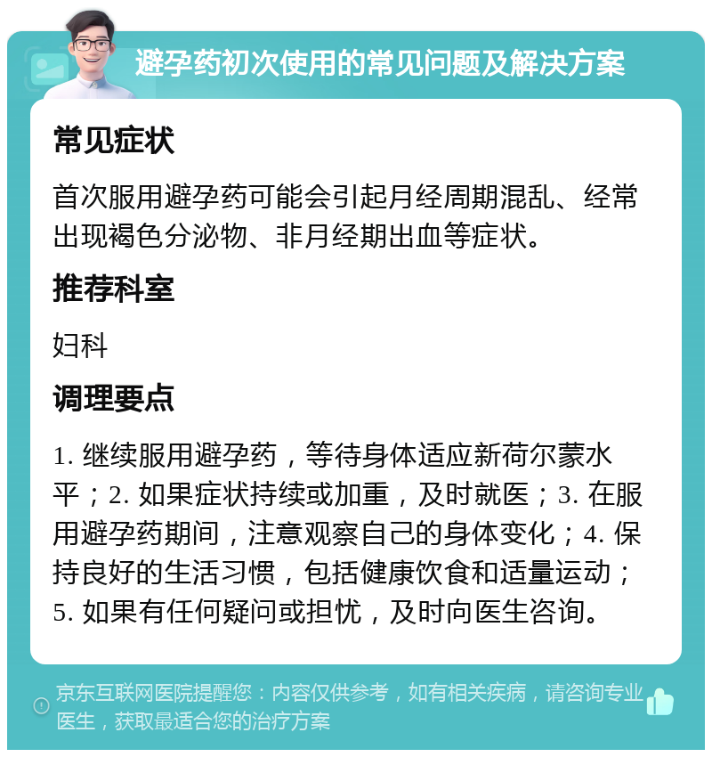 避孕药初次使用的常见问题及解决方案 常见症状 首次服用避孕药可能会引起月经周期混乱、经常出现褐色分泌物、非月经期出血等症状。 推荐科室 妇科 调理要点 1. 继续服用避孕药，等待身体适应新荷尔蒙水平；2. 如果症状持续或加重，及时就医；3. 在服用避孕药期间，注意观察自己的身体变化；4. 保持良好的生活习惯，包括健康饮食和适量运动；5. 如果有任何疑问或担忧，及时向医生咨询。