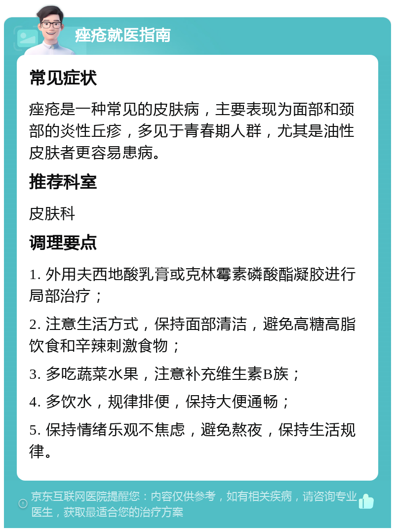 痤疮就医指南 常见症状 痤疮是一种常见的皮肤病，主要表现为面部和颈部的炎性丘疹，多见于青春期人群，尤其是油性皮肤者更容易患病。 推荐科室 皮肤科 调理要点 1. 外用夫西地酸乳膏或克林霉素磷酸酯凝胶进行局部治疗； 2. 注意生活方式，保持面部清洁，避免高糖高脂饮食和辛辣刺激食物； 3. 多吃蔬菜水果，注意补充维生素B族； 4. 多饮水，规律排便，保持大便通畅； 5. 保持情绪乐观不焦虑，避免熬夜，保持生活规律。