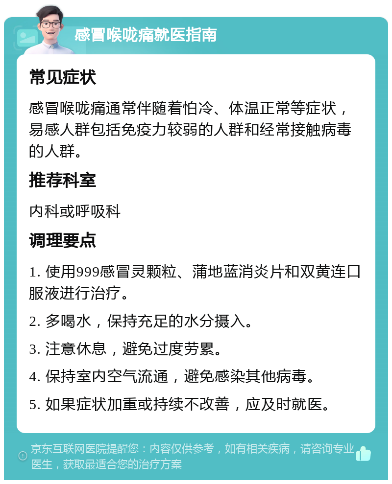 感冒喉咙痛就医指南 常见症状 感冒喉咙痛通常伴随着怕冷、体温正常等症状，易感人群包括免疫力较弱的人群和经常接触病毒的人群。 推荐科室 内科或呼吸科 调理要点 1. 使用999感冒灵颗粒、蒲地蓝消炎片和双黄连口服液进行治疗。 2. 多喝水，保持充足的水分摄入。 3. 注意休息，避免过度劳累。 4. 保持室内空气流通，避免感染其他病毒。 5. 如果症状加重或持续不改善，应及时就医。