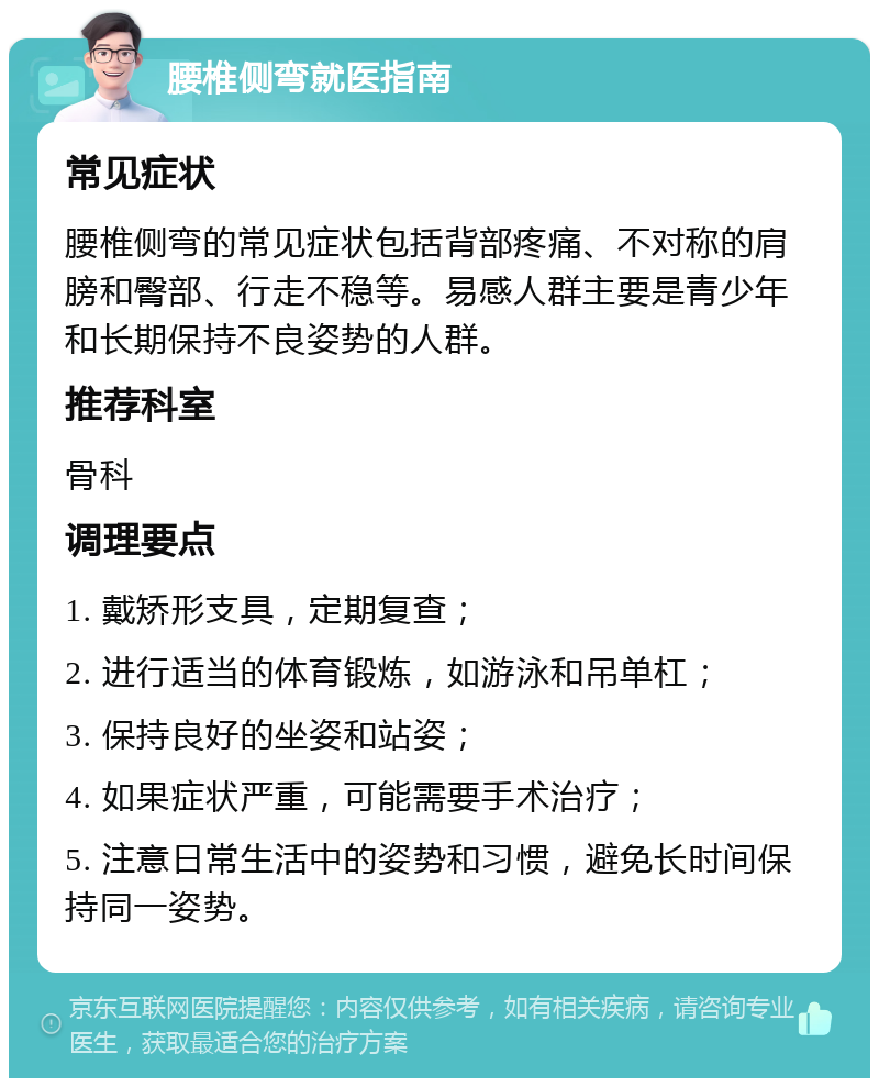 腰椎侧弯就医指南 常见症状 腰椎侧弯的常见症状包括背部疼痛、不对称的肩膀和臀部、行走不稳等。易感人群主要是青少年和长期保持不良姿势的人群。 推荐科室 骨科 调理要点 1. 戴矫形支具，定期复查； 2. 进行适当的体育锻炼，如游泳和吊单杠； 3. 保持良好的坐姿和站姿； 4. 如果症状严重，可能需要手术治疗； 5. 注意日常生活中的姿势和习惯，避免长时间保持同一姿势。