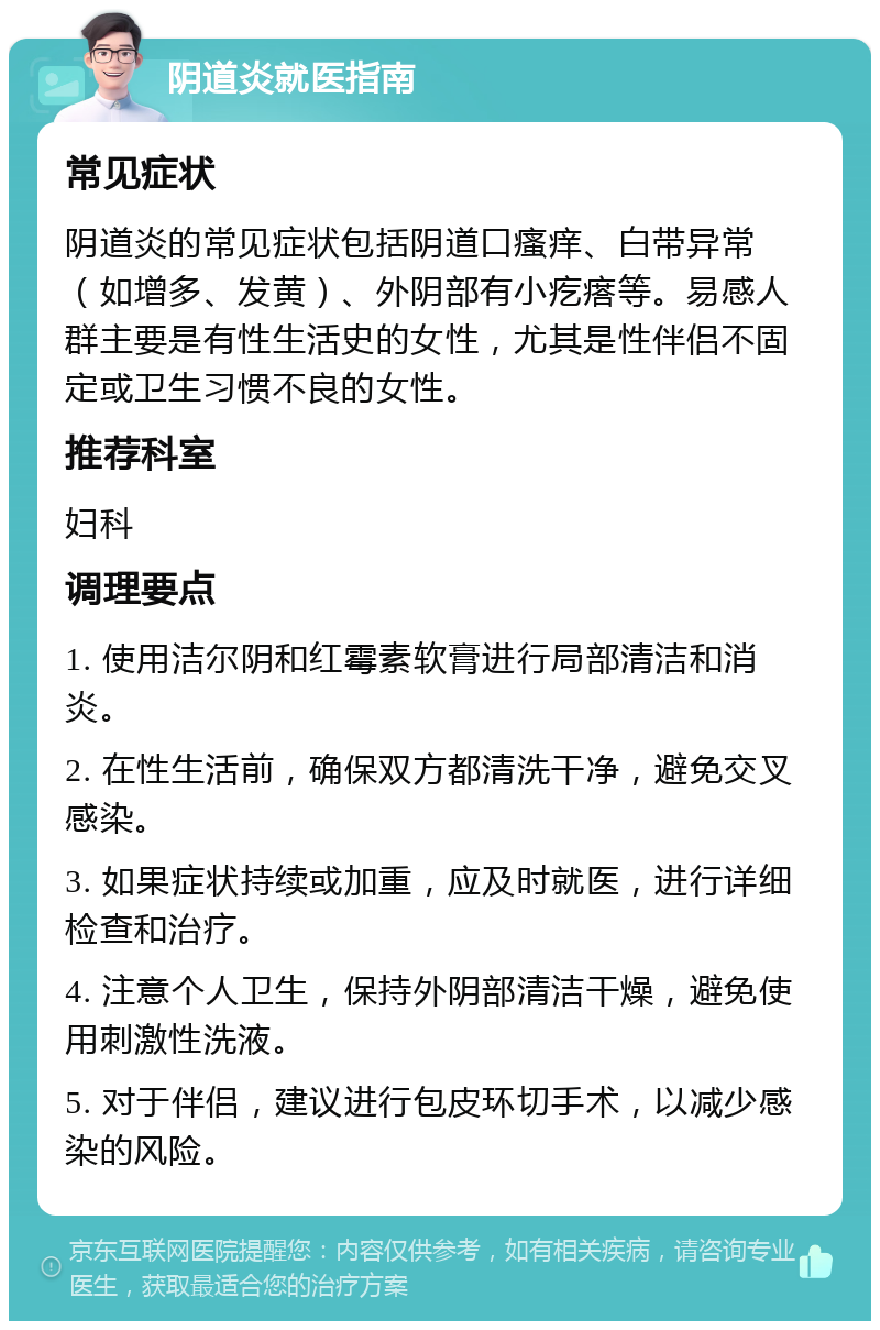 阴道炎就医指南 常见症状 阴道炎的常见症状包括阴道口瘙痒、白带异常（如增多、发黄）、外阴部有小疙瘩等。易感人群主要是有性生活史的女性，尤其是性伴侣不固定或卫生习惯不良的女性。 推荐科室 妇科 调理要点 1. 使用洁尔阴和红霉素软膏进行局部清洁和消炎。 2. 在性生活前，确保双方都清洗干净，避免交叉感染。 3. 如果症状持续或加重，应及时就医，进行详细检查和治疗。 4. 注意个人卫生，保持外阴部清洁干燥，避免使用刺激性洗液。 5. 对于伴侣，建议进行包皮环切手术，以减少感染的风险。