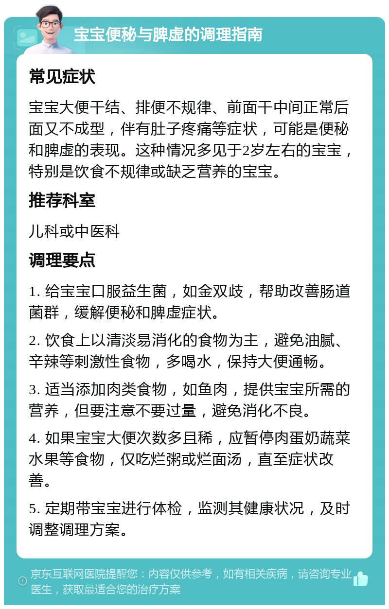 宝宝便秘与脾虚的调理指南 常见症状 宝宝大便干结、排便不规律、前面干中间正常后面又不成型，伴有肚子疼痛等症状，可能是便秘和脾虚的表现。这种情况多见于2岁左右的宝宝，特别是饮食不规律或缺乏营养的宝宝。 推荐科室 儿科或中医科 调理要点 1. 给宝宝口服益生菌，如金双歧，帮助改善肠道菌群，缓解便秘和脾虚症状。 2. 饮食上以清淡易消化的食物为主，避免油腻、辛辣等刺激性食物，多喝水，保持大便通畅。 3. 适当添加肉类食物，如鱼肉，提供宝宝所需的营养，但要注意不要过量，避免消化不良。 4. 如果宝宝大便次数多且稀，应暂停肉蛋奶蔬菜水果等食物，仅吃烂粥或烂面汤，直至症状改善。 5. 定期带宝宝进行体检，监测其健康状况，及时调整调理方案。