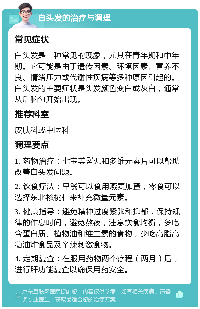 白头发的治疗与调理 常见症状 白头发是一种常见的现象，尤其在青年期和中年期。它可能是由于遗传因素、环境因素、营养不良、情绪压力或代谢性疾病等多种原因引起的。白头发的主要症状是头发颜色变白或灰白，通常从后脑勺开始出现。 推荐科室 皮肤科或中医科 调理要点 1. 药物治疗：七宝美髯丸和多维元素片可以帮助改善白头发问题。 2. 饮食疗法：早餐可以食用燕麦加蛋，零食可以选择东北核桃仁来补充微量元素。 3. 健康指导：避免精神过度紧张和抑郁，保持规律的作息时间，避免熬夜，注意饮食均衡，多吃含蛋白质、植物油和维生素的食物，少吃高脂高糖油炸食品及辛辣刺激食物。 4. 定期复查：在服用药物两个疗程（两月）后，进行肝功能复查以确保用药安全。