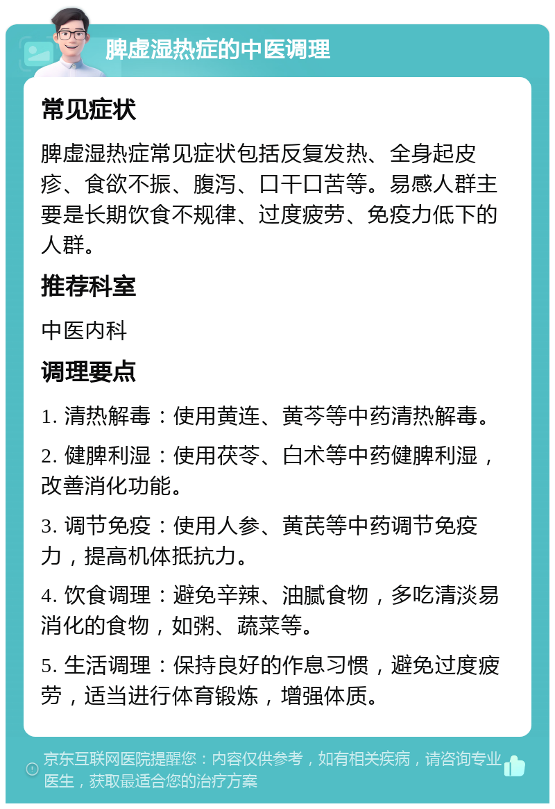 脾虚湿热症的中医调理 常见症状 脾虚湿热症常见症状包括反复发热、全身起皮疹、食欲不振、腹泻、口干口苦等。易感人群主要是长期饮食不规律、过度疲劳、免疫力低下的人群。 推荐科室 中医内科 调理要点 1. 清热解毒：使用黄连、黄芩等中药清热解毒。 2. 健脾利湿：使用茯苓、白术等中药健脾利湿，改善消化功能。 3. 调节免疫：使用人参、黄芪等中药调节免疫力，提高机体抵抗力。 4. 饮食调理：避免辛辣、油腻食物，多吃清淡易消化的食物，如粥、蔬菜等。 5. 生活调理：保持良好的作息习惯，避免过度疲劳，适当进行体育锻炼，增强体质。