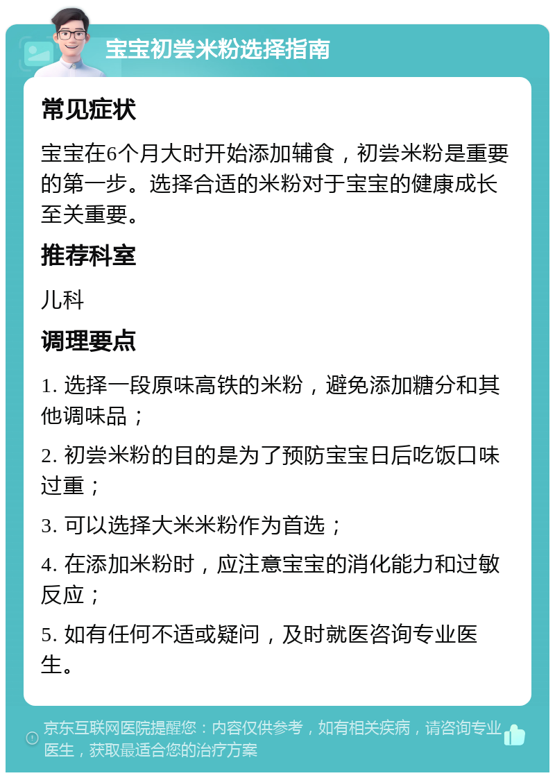 宝宝初尝米粉选择指南 常见症状 宝宝在6个月大时开始添加辅食，初尝米粉是重要的第一步。选择合适的米粉对于宝宝的健康成长至关重要。 推荐科室 儿科 调理要点 1. 选择一段原味高铁的米粉，避免添加糖分和其他调味品； 2. 初尝米粉的目的是为了预防宝宝日后吃饭口味过重； 3. 可以选择大米米粉作为首选； 4. 在添加米粉时，应注意宝宝的消化能力和过敏反应； 5. 如有任何不适或疑问，及时就医咨询专业医生。