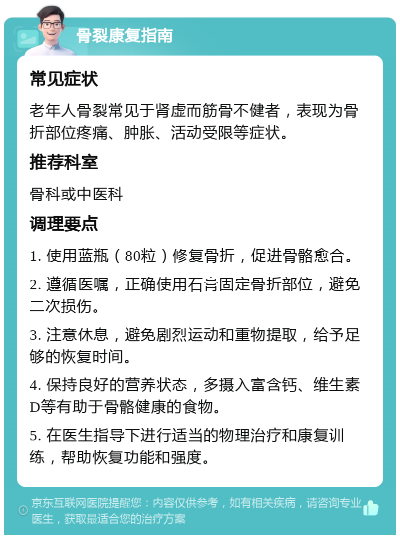 骨裂康复指南 常见症状 老年人骨裂常见于肾虚而筋骨不健者，表现为骨折部位疼痛、肿胀、活动受限等症状。 推荐科室 骨科或中医科 调理要点 1. 使用蓝瓶（80粒）修复骨折，促进骨骼愈合。 2. 遵循医嘱，正确使用石膏固定骨折部位，避免二次损伤。 3. 注意休息，避免剧烈运动和重物提取，给予足够的恢复时间。 4. 保持良好的营养状态，多摄入富含钙、维生素D等有助于骨骼健康的食物。 5. 在医生指导下进行适当的物理治疗和康复训练，帮助恢复功能和强度。