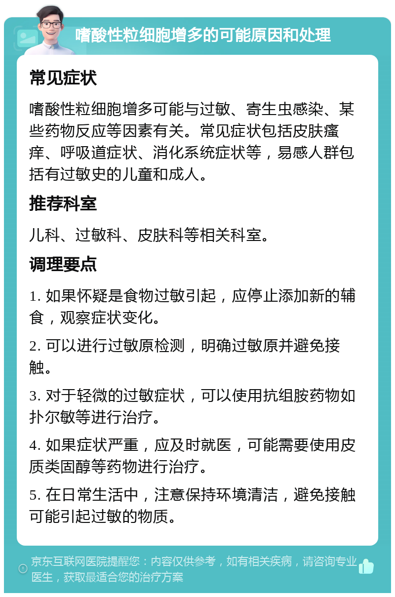 嗜酸性粒细胞增多的可能原因和处理 常见症状 嗜酸性粒细胞增多可能与过敏、寄生虫感染、某些药物反应等因素有关。常见症状包括皮肤瘙痒、呼吸道症状、消化系统症状等，易感人群包括有过敏史的儿童和成人。 推荐科室 儿科、过敏科、皮肤科等相关科室。 调理要点 1. 如果怀疑是食物过敏引起，应停止添加新的辅食，观察症状变化。 2. 可以进行过敏原检测，明确过敏原并避免接触。 3. 对于轻微的过敏症状，可以使用抗组胺药物如扑尔敏等进行治疗。 4. 如果症状严重，应及时就医，可能需要使用皮质类固醇等药物进行治疗。 5. 在日常生活中，注意保持环境清洁，避免接触可能引起过敏的物质。